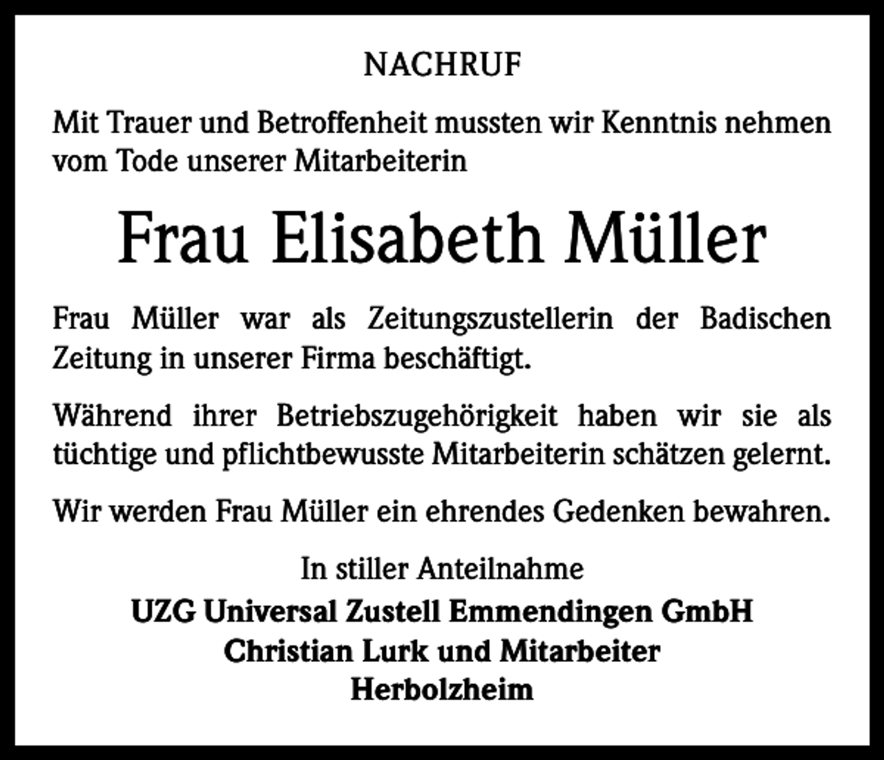 <p>NACHRUF<br />Mit Trauer und Betroffenheit mussten wir Kenntnis nehmen<br />vom Tode unserer Mitarbeiterin</p><p>Frau Elisabeth Müller<br />Frau Müller war als Zeitungszustellerin der Badischen<br />­Zeitung in unserer Firma beschäftigt.<br />Während ihrer Betriebszugehörigkeit haben wir sie als<br />­tüchtige und pflichtbewusste Mitarbeiterin schätzen gelernt.<br />Wir werden Frau Müller ein ehrendes Gedenken bewahren.<br />In stiller Anteilnahme<br />UZG Universal Zustell Emmendingen GmbH<br />Christian Lurk und Mitarbeiter<br />Herbolzheim</p>