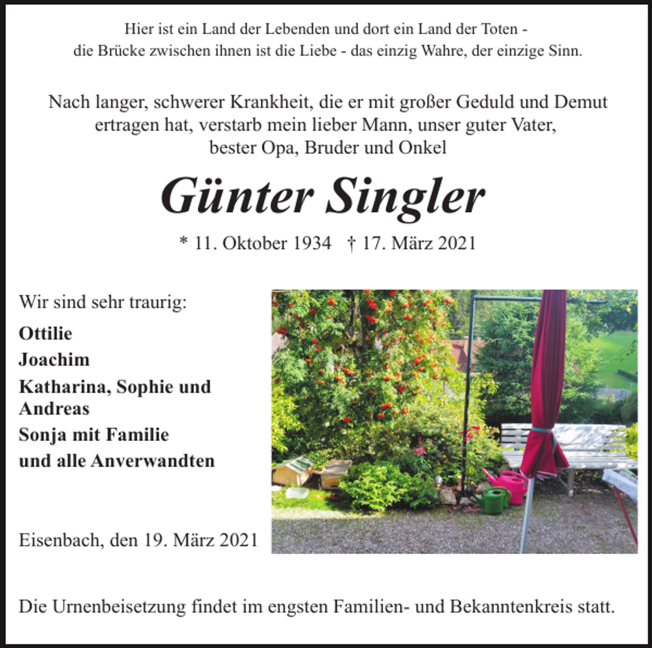 <p>Hier ist ein Land der Lebenden und dort ein Land der Toten die Brücke zwischen ihnen ist die Liebe - das einzig Wahre, der einzige Sinn.</p><p>Nach langer, schwerer Krankheit, die er mit großer Geduld und Demut<br />ertragen hat, verstarb mein lieber Mann, unser guter Vater,<br />bester Opa, Bruder und Onkel</p><p>Günter Singler<br />* 11. Oktober 1934 † 17. März 2021<br />Wir sind sehr traurig:<br />Ottilie<br />Joachim<br />Katharina, Sophie und<br />Andreas<br />Sonja mit Familie<br />und alle Anverwandten</p><p>Eisenbach, den 19. März 2021<br />Die Urnenbeisetzung findet im engsten Familien- und Bekanntenkreis statt.</p>