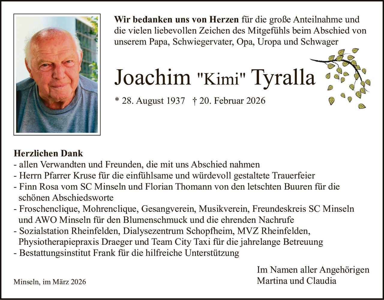 Wir bedanken uns von Herzen für die große Anteilnahme und
die vielen liebevollen Zeichen des Mitgefühls beim Abschied von
unserem Papa, Schwiegervater, Opa, Uropa und Schwager

Joachim "Kimi" Tyralla
* 28. August 1937 † 20. Februar 2026

Herzlichen Dank
- allen Verwandten und Freunden, die mit uns Abschied nahmen
- Herrn Pfarrer Kruse für die einfühlsame und würdevoll gestaltete Trauerfeier
- Finn Rosa vom SC Minseln und Florian Thomann von den letschten Buuren für die
schönen Abschiedsworte
- Froschenclique, Mohrenclique, Gesangverein, Musikverein, Freundeskreis SC Minseln
und AWO Minseln für den Blumenschmuck und die ehrenden Nachrufe
- Sozialstation Rheinfelden, Dialysezentrum Schopfheim, MVZ Rheinfelden,
Physiotherapiepraxis Draeger und Team City Taxi für die jahrelange Betreuung
- Bestattungsinstitut Frank für die hilfreiche Unterstützung
Minseln, im März 2026

Im Namen aller Angehörigen
Martina und Claudia