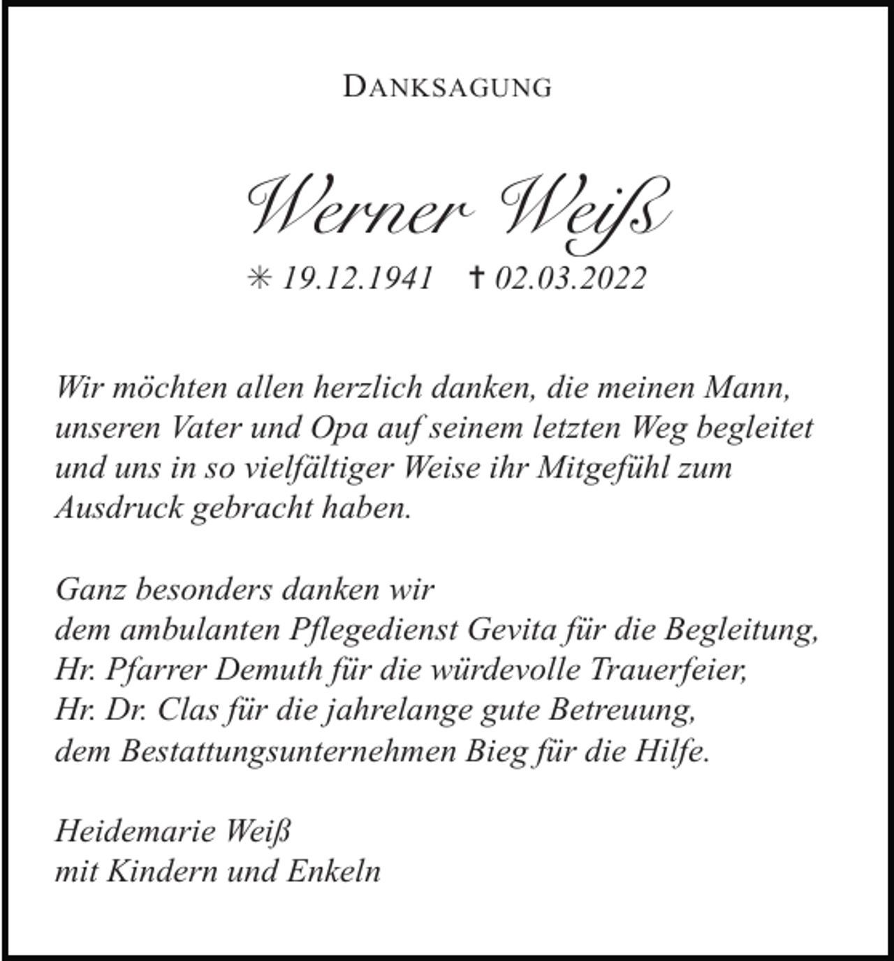 <p>D ANKSAGUNG</p><p>Werner Weiß<br />✳ 19.12.1941</p><p>✝ 02.03.2022</p><p>Wir möchten allen herzlich danken, die meinen Mann,<br />unseren Vater und Opa auf seinem letzten Weg begleitet<br />und uns in so vielfältiger Weise ihr Mitgefühl zum<br />Ausdruck gebracht haben.<br />Ganz besonders danken wir<br />dem ambulanten Pflegedienst Gevita für die Begleitung,<br />Hr. Pfarrer Demuth für die würdevolle Trauerfeier,<br />Hr. Dr. Clas für die jahrelange gute Betreuung,<br />dem Bestattungsunternehmen Bieg für die Hilfe.<br />Heidemarie Weiß<br />mit Kindern und Enkeln</p>