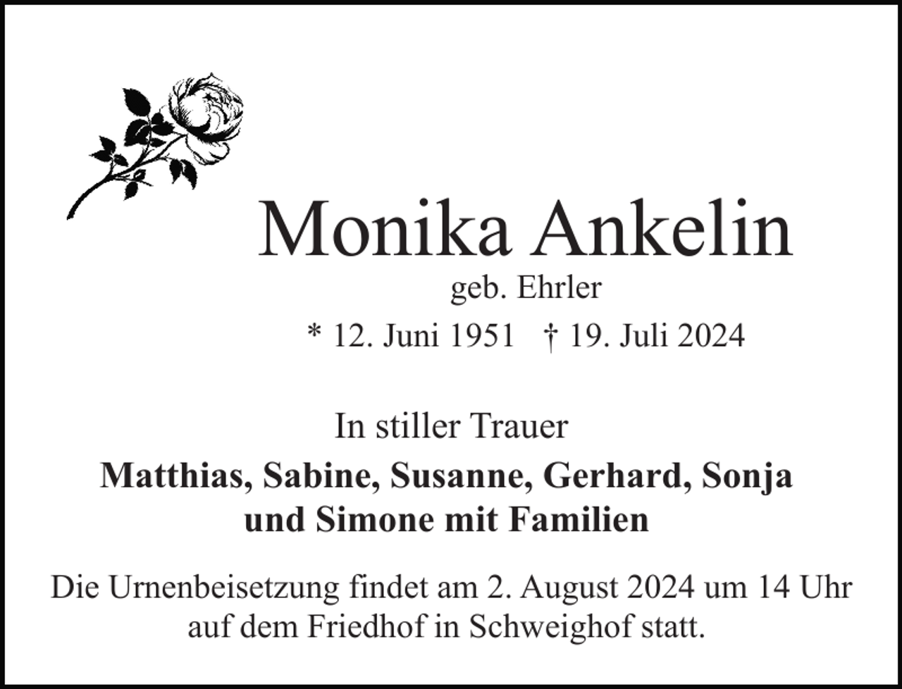 <p>Monika Ankelin<br />geb. Ehrler<br />* 12. Juni 1951 † 19. Juli 2024</p><p>In stiller Trauer<br />Matthias, Sabine, Susanne, Gerhard, Sonja<br />und Simone mit Familien<br />Die Urnenbeisetzung findet am 2. August 2024 um 14 Uhr<br />auf dem Friedhof in Schweighof statt.</p>