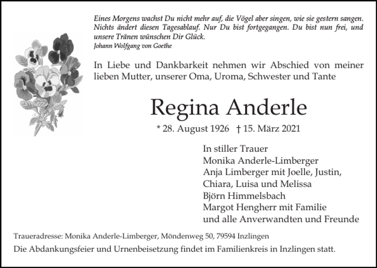 <p>Eines Morgens wachst Du nicht mehr auf, die Vögel aber singen, wie sie gestern sangen.<br />Nichts ändert diesen Tagesablauf. Nur Du bist fortgegangen. Du bist nun frei, und<br />unsere Tränen wünschen Dir Glück.<br />Johann Wolfgang von Goethe</p><p>In Liebe und Dankbarkeit nehmen wir Abschied von meiner<br />lieben Mutter, unserer Oma, Uroma, Schwester und Tante</p><p>Regina Anderle<br />* 28. August 1926 † 15. März 2021<br />In stiller Trauer<br />Monika Anderle-Limberger<br />Anja Limberger mit Joelle, Justin,<br />Chiara, Luisa und Melissa<br />Björn Himmelsbach<br />Margot Hengherr mit Familie<br />und alle Anverwandten und Freunde<br />Traueradresse: Monika Anderle-Limberger, Möndenweg 50, 79594 Inzlingen</p><p>Die Abdankungsfeier und Urnenbeisetzung findet im Familienkreis in Inzlingen statt.</p>