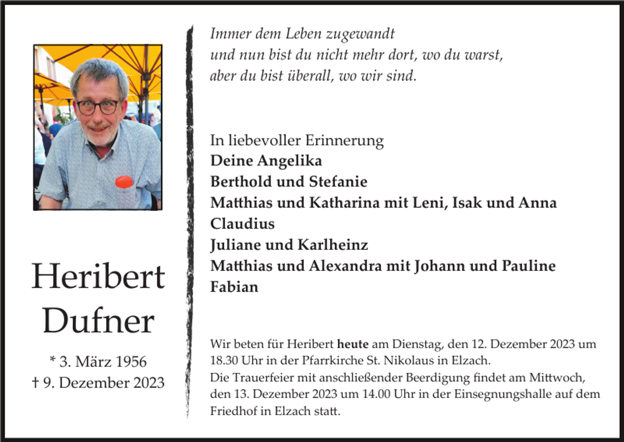 <p>Immer dem Leben zugewandt<br />und nun bist du nicht mehr dort, wo du warst,<br />aber du bist überall, wo wir sind.</p><p>Heribert<br />Dufner<br />* 3. März 1956<br />† 9. Dezember 2023</p><p>In liebevoller Erinnerung<br />Deine Angelika<br />Berthold und Stefanie<br />Matthias und Katharina mit Leni, Isak und Anna<br />Claudius<br />Juliane und Karlheinz<br />Matthias und Alexandra mit Johann und Pauline<br />Fabian</p><p>Wir beten für Heribert heute am Dienstag, den 12. Dezember 2023 um<br />18.30 Uhr in der Pfarrkirche St. Nikolaus in Elzach.<br />Die Trauerfeier mit anschließender Beerdigung ﬁndet am Mittwoch,<br />den 13. Dezember 2023 um 14.00 Uhr in der Einsegnungshalle auf dem<br />Friedhof in Elzach statt.</p>