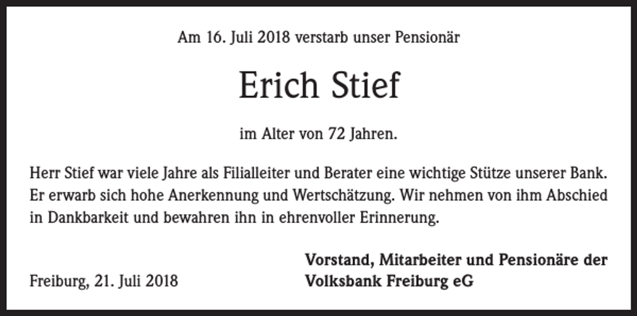 <p>Am 16. Juli 2018 verstarb unser Pensionär</p><p>Erich Stief<br />im Alter von 72 Jahren.<br />Herr Stief war viele Jahre als Filialleiter und Berater eine wichtige Stütze unserer Bank.<br />Er erwarb sich hohe Anerkennung und Wertschätzung. Wir nehmen von ihm Abschied<br />in Dankbarkeit und bewahren ihn in ehrenvoller Erinnerung.</p><p>Freiburg, 21. Juli 2018</p><p>Vorstand, Mitarbeiter und Pensionäre der<br />Volksbank Freiburg eG</p>