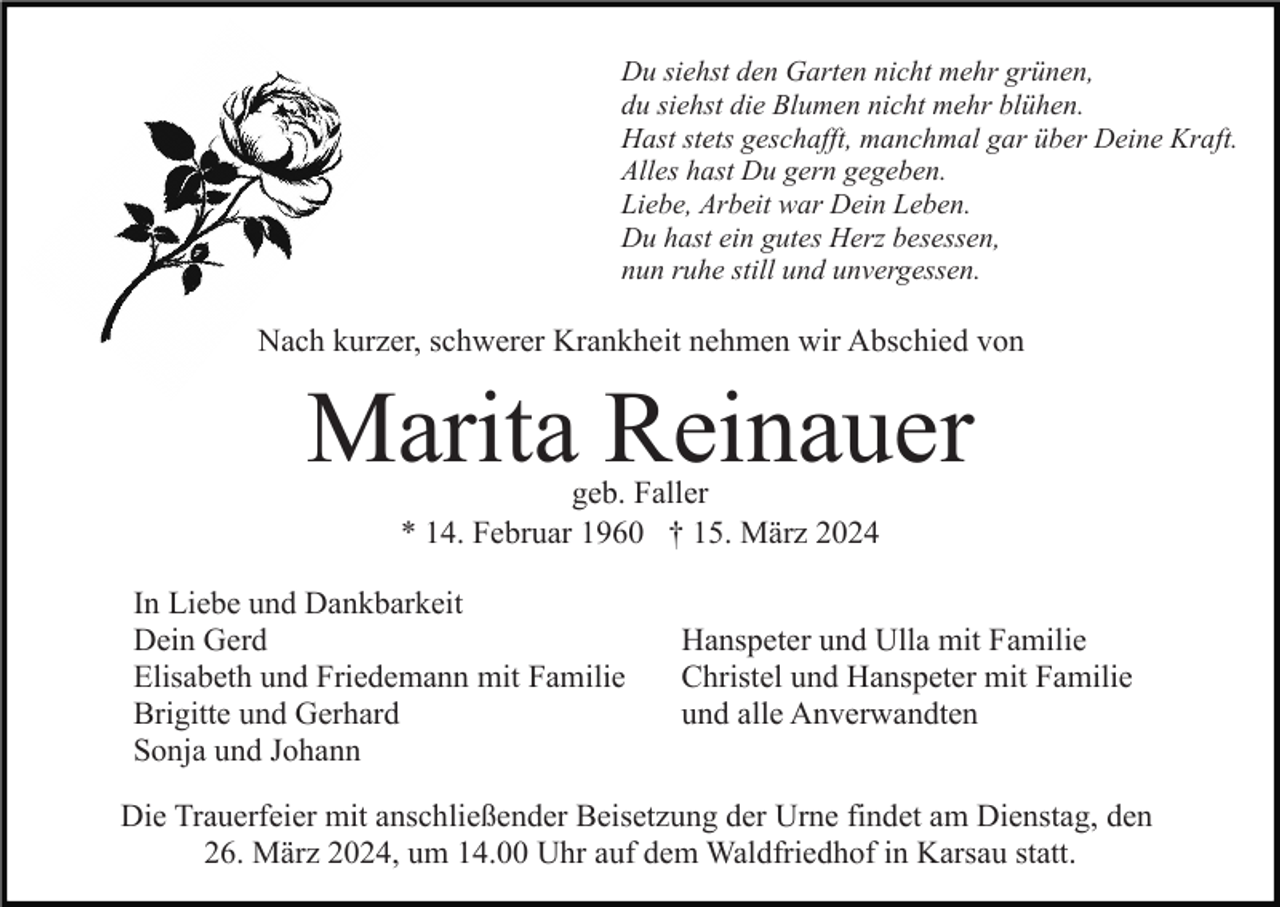 <p>Du siehst den Garten nicht mehr grünen,<br />du siehst die Blumen nicht mehr blühen.<br />Hast stets geschafft, manchmal gar über Deine Kraft.<br />Alles hast Du gern gegeben.<br />Liebe, Arbeit war Dein Leben.<br />Du hast ein gutes Herz besessen,<br />nun ruhe still und unvergessen.</p><p>Nach kurzer, schwerer Krankheit nehmen wir Abschied von</p><p>Marita Reinauer<br />geb. Faller<br />* 14. Februar 1960 † 15. März 2024</p><p>In Liebe und Dankbarkeit<br />Dein Gerd<br />Elisabeth und Friedemann mit Familie<br />Brigitte und Gerhard<br />Sonja und Johann</p><p>Hanspeter und Ulla mit Familie<br />Christel und Hanspeter mit Familie<br />und alle Anverwandten</p><p>Die Trauerfeier mit anschließender Beisetzung der Urne findet am Dienstag, den<br />26. März 2024, um 14.00 Uhr auf dem Waldfriedhof in Karsau statt.</p>