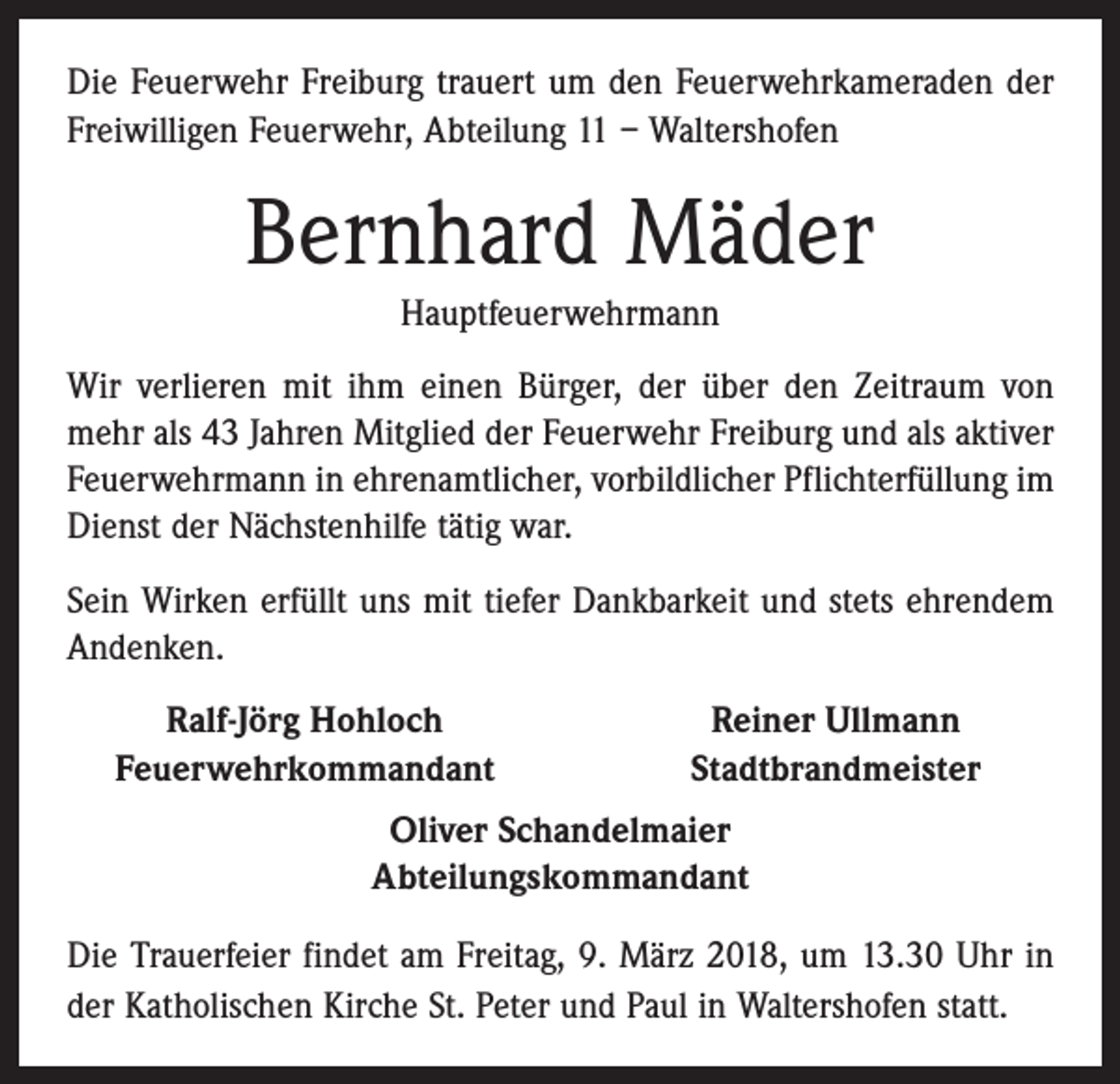 <p>Die Feuerwehr Freiburg trauert um den Feuerwehrkameraden der<br />Freiwilligen Feuerwehr, Abteilung 11 – Waltershofen</p><p>Bernhard Mäder<br />Hauptfeuerwehrmann<br />Wir verlieren mit ihm einen Bürger, der über den Zeitraum von<br />mehr als 43 Jahren Mitglied der Feuerwehr Freiburg und als aktiver<br />Feuerwehrmann in ehrenamtlicher, vorbildlicher Pflichterfüllung im<br />Dienst der Nächstenhilfe tätig war.<br />Sein Wirken erfüllt uns mit tiefer Dankbarkeit und stets ehrendem<br />Andenken.</p><p>Ralf-Jörg Hohloch<br />Feuerwehrkommandant</p><p>Reiner Ullmann<br />Stadtbrandmeister</p><p>Oliver Schandelmaier<br />Abteilungskommandant<br />Die Trauerfeier findet am Freitag, 9. März 2018, um 13.30 Uhr in<br />der Katholischen Kirche St. Peter und Paul in Waltershofen statt.</p>