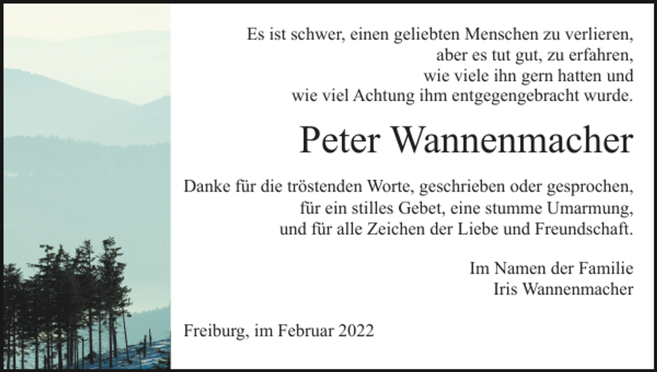 <p>Es ist schwer, einen geliebten Menschen zu verlieren,<br />aber es tut gut, zu erfahren,<br />wie viele ihn gern hatten und<br />wie viel Achtung ihm entgegengebracht wurde.</p><p>Peter Wannenmacher<br />Danke für die tröstenden Worte, geschrieben oder gesprochen,<br />für ein stilles Gebet, eine stumme Umarmung,<br />und für alle Zeichen der Liebe und Freundschaft.<br />Im Namen der Familie<br />Iris Wannenmacher<br />Freiburg, im Februar 2022</p>