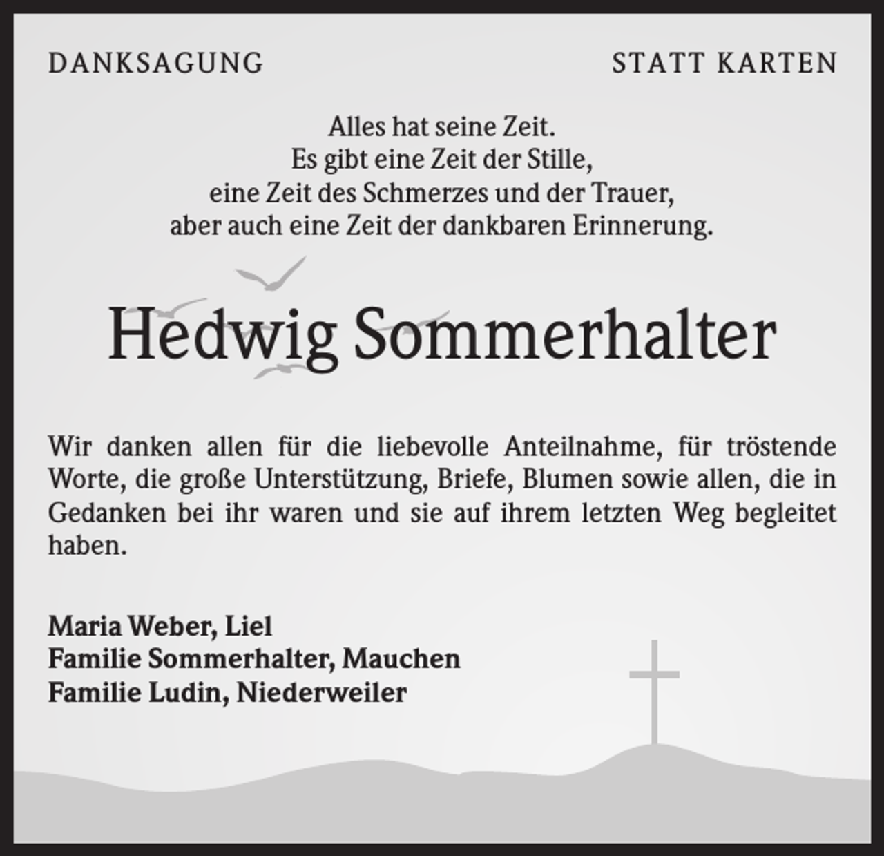 <p>DANK SAGU NG</p><p>ST AT T K AR T EN</p><p>Alles hat seine Zeit.<br />Es gibt eine Zeit der Stille,<br />eine Zeit des Schmerzes und der Trauer,<br />aber auch eine Zeit der dankbaren Erinnerung.</p><p>Hedwig Sommerhalter<br />Wir danken allen für die liebevolle Anteilnahme, für tröstende<br />Worte, die große Unterstützung, Briefe, Blumen sowie allen, die in<br />Gedanken bei ihr waren und sie auf ihrem letzten Weg begleitet<br />haben.<br />Maria Weber, Liel<br />Familie Sommerhalter, Mauchen<br />Familie Ludin, Niederweiler</p>