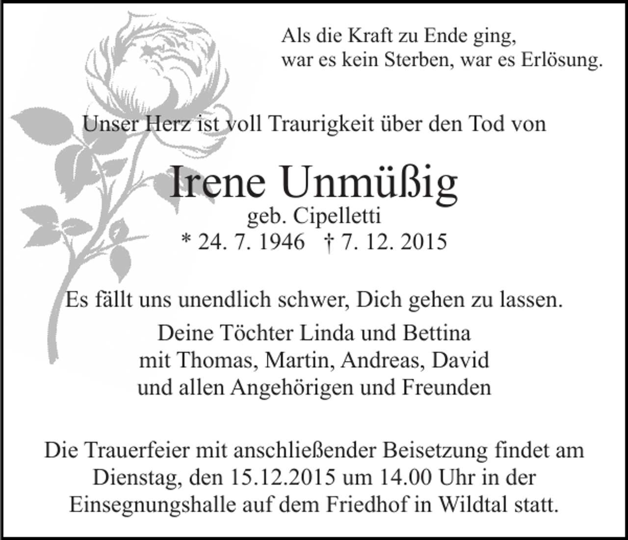<p>Als die Kraft zu Ende ging,<br />war es kein Sterben, war es Erlösung.</p><p>Unser Herz ist voll Traurigkeit über den Tod von</p><p>Irene Unmüßig<br />geb. Cipelletti<br />* 24. 7. 1946 † 7. 12. 2015</p><p>Es fällt uns unendlich schwer, Dich gehen zu lassen.<br />Deine Töchter Linda und Bettina<br />mit Thomas, Martin, Andreas, David<br />und allen Angehörigen und Freunden<br />Die Trauerfeier mit anschließender Beisetzung findet am<br />Dienstag, den 15.12.2015 um 14.00 Uhr in der<br />Einsegnungshalle auf dem Friedhof in Wildtal statt.</p>