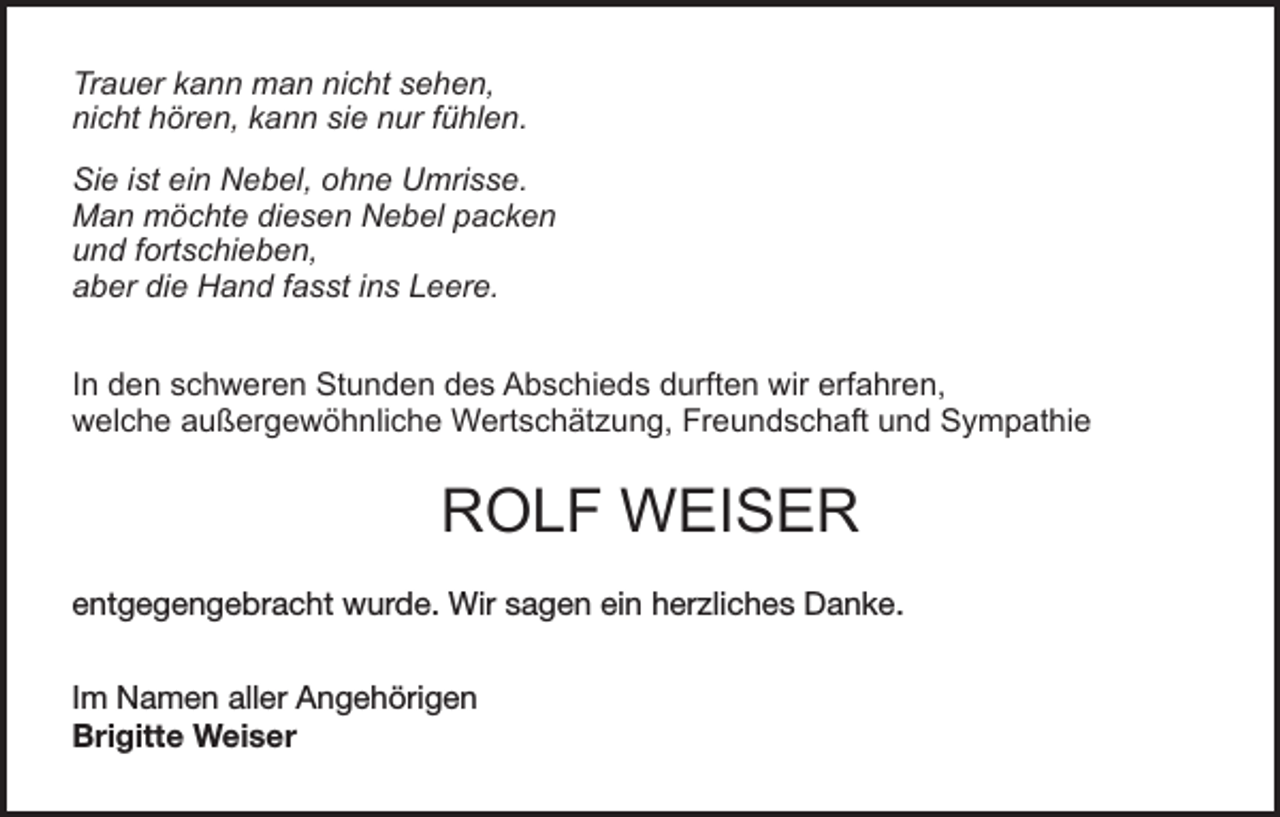 <p>Trauer kann man nicht sehen,<br />nicht hören, kann sie nur fühlen.<br />Sie ist ein Nebel, ohne Umrisse.<br />Man möchte diesen Nebel packen<br />und fortschieben,<br />aber die Hand fasst ins Leere.<br />In den schweren Stunden des Abschieds durften wir erfahren,<br />welche außergewöhnliche Wertschätzung, Freundschaft und Sympathie</p><p>ROLF WEISER<br />entgegengebracht wurde. Wir sagen ein herzliches Danke.<br />Im Namen aller Angehörigen<br />Brigitte Weiser</p>