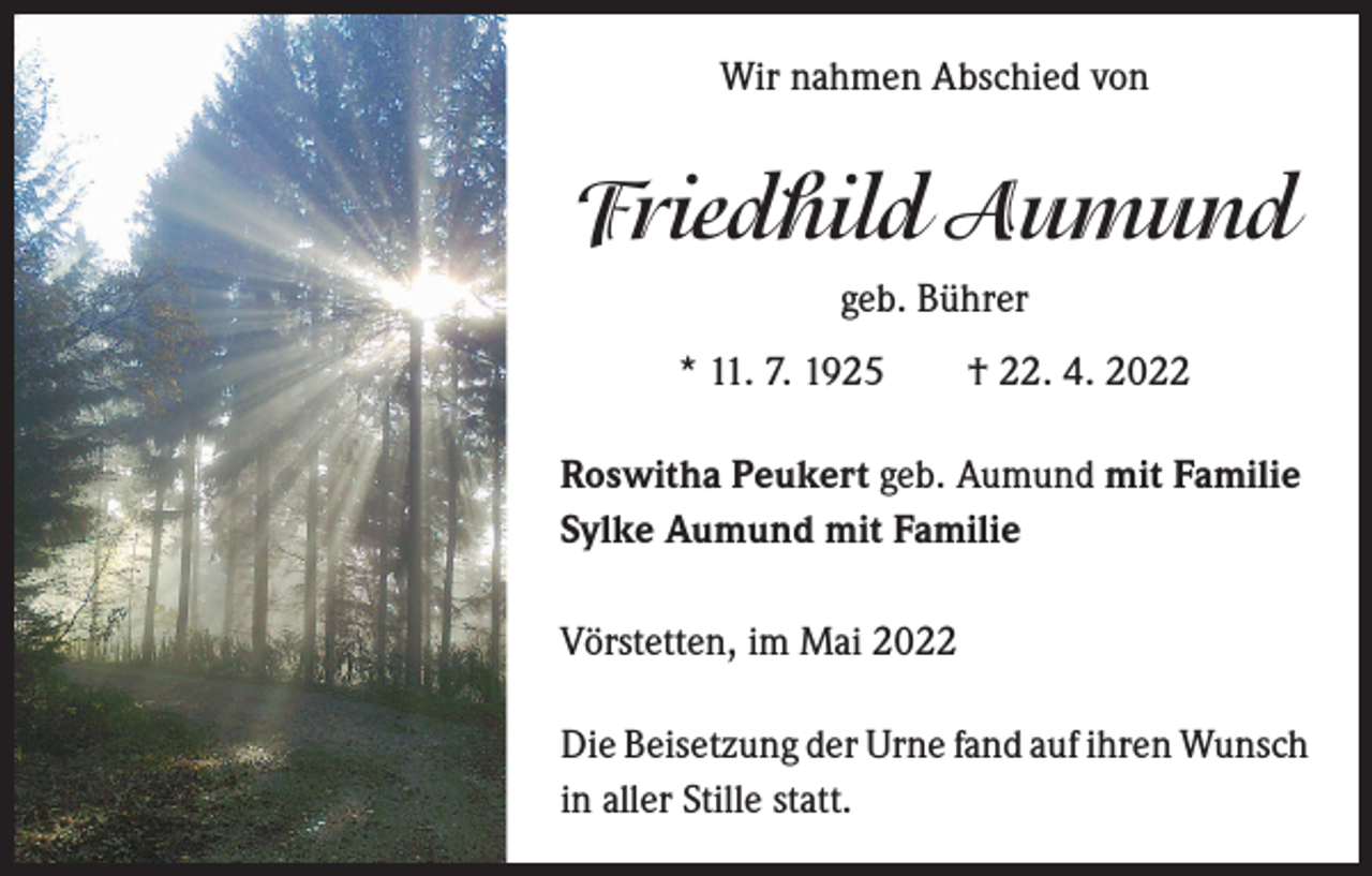 <p>Wir nahmen Abschied von</p><p>Friedhild Aumund<br />geb. Bührer<br />* 11. 7. 1925 † 22. 4. 2022<br />Roswitha Peukert geb. Aumund mit Familie<br />Sylke Aumund mit Familie<br />Vörstetten, im Mai 2022<br />Die Beisetzung der Urne fand auf ihren Wunsch<br />in aller Stille statt.</p>
