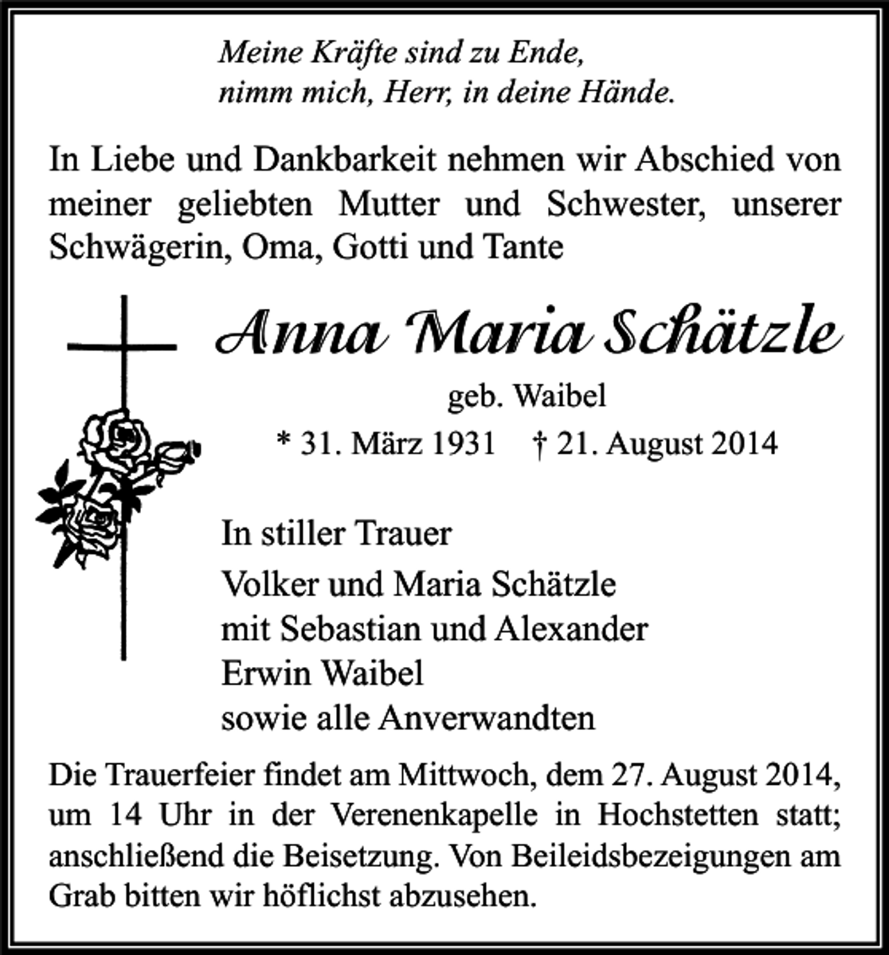 <p>Meine Kräfte sind zu Ende,<br />nimm mich, Herr, in deine Hände.</p><p>In Liebe und Dankbarkeit nehmen wir Abschied von<br />meiner geliebten Mutter und Schwester, unserer<br />Schwägerin, Oma, Gotti und Tante</p><p>Anna Maria Schätzle<br />geb. Waibel<br />* 31. März 1931 † 21. August 2014</p><p>In stiller Trauer<br />Volker und Maria Schätzle<br />mit Sebastian und Alexander<br />Erwin Waibel<br />sowie alle Anverwandten<br />Die Trauerfeier findet am Mittwoch, dem 27. August 2014,<br />um 14 Uhr in der Verenenkapelle in Hochstetten statt;<br />anschließend die Beisetzung. Von Beileidsbezeigungen am<br />Grab bitten wir höflichst abzusehen.</p>