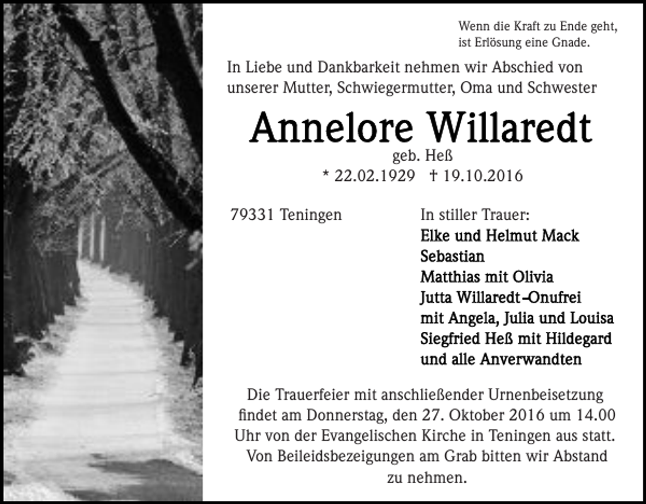 <p>Wenn die Kraft zu Ende geht,<br />ist Erlösung eine Gnade.</p><p>In Liebe und Dankbarkeit nehmen wir Abschied von<br />unserer Mutter, Schwiegermutter, Oma und Schwester</p><p>geb. Heß<br />* 22.02.1929 † 19.10.2016<br />79331 Teningen</p><p>In stiller Trauer:</p><p>Die Trauerfeier mit anschließender Urnenbeisetzung<br />ﬁndet am Donnerstag, den 27. Oktober 2016 um 14.00<br />Uhr von der Evangelischen Kirche in Teningen aus statt.<br />Von Beileidsbezeigungen am Grab bitten wir Abstand<br />zu nehmen.</p>