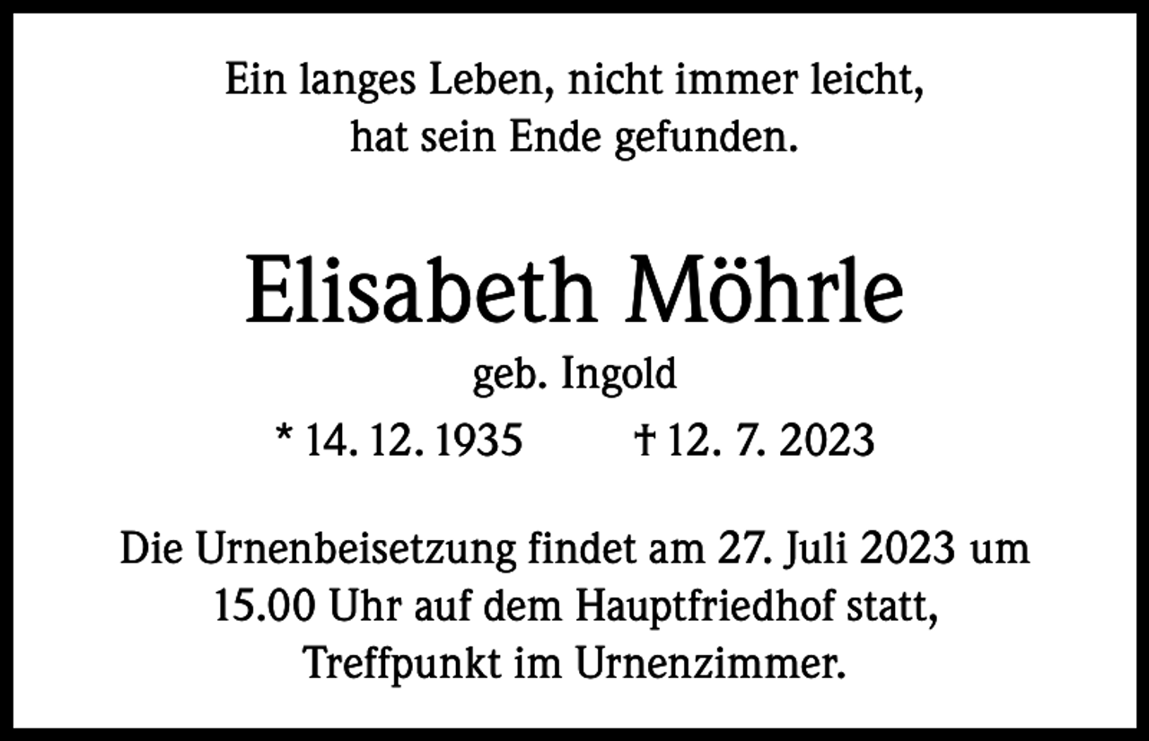 <p>Ein langes Leben, nicht immer leicht,<br />hat sein Ende gefunden.</p><p>Elisabeth Möhrle<br />geb. Ingold<br />* 14. 12. 1935<br />† 12. 7. 2023</p><p>Die Urnenbeisetzung findet am 27. Juli 2023 um<br />15.00 Uhr auf dem Hauptfriedhof statt,<br />Treffpunkt im Urnenzimmer.</p>