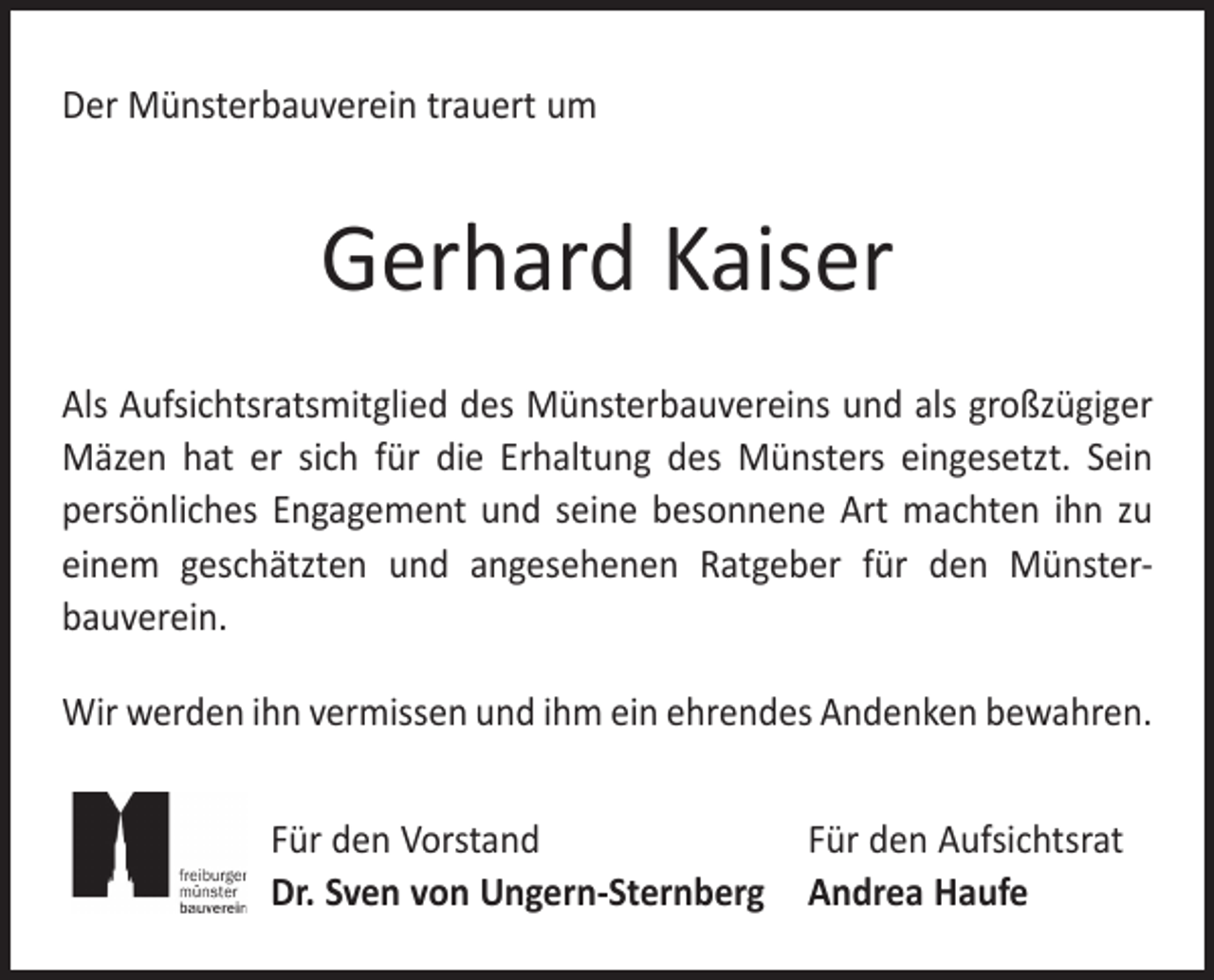 <p>Der Münsterbauverein trauert um</p><p>Gerhard Kaiser<br />Als Aufsichtsratsmitglied des Münsterbauvereins und als groß­zügiger<br />Mäzen hat er sich für die Erhaltung des Münsters ­eingesetzt. Sein<br />persönliches Engagement und seine besonnene Art machten ihn zu<br />einem geschätzten und angesehenen Rat­geber für den Münster­<br />bauverein.<br />Wir werden ihn vermissen und ihm ein ehrendes Andenken bewahren.<br />Für den Vorstand<br />Für den Aufsichtsrat<br />Dr. Sven von Ungern-Sternberg Andrea Haufe</p>