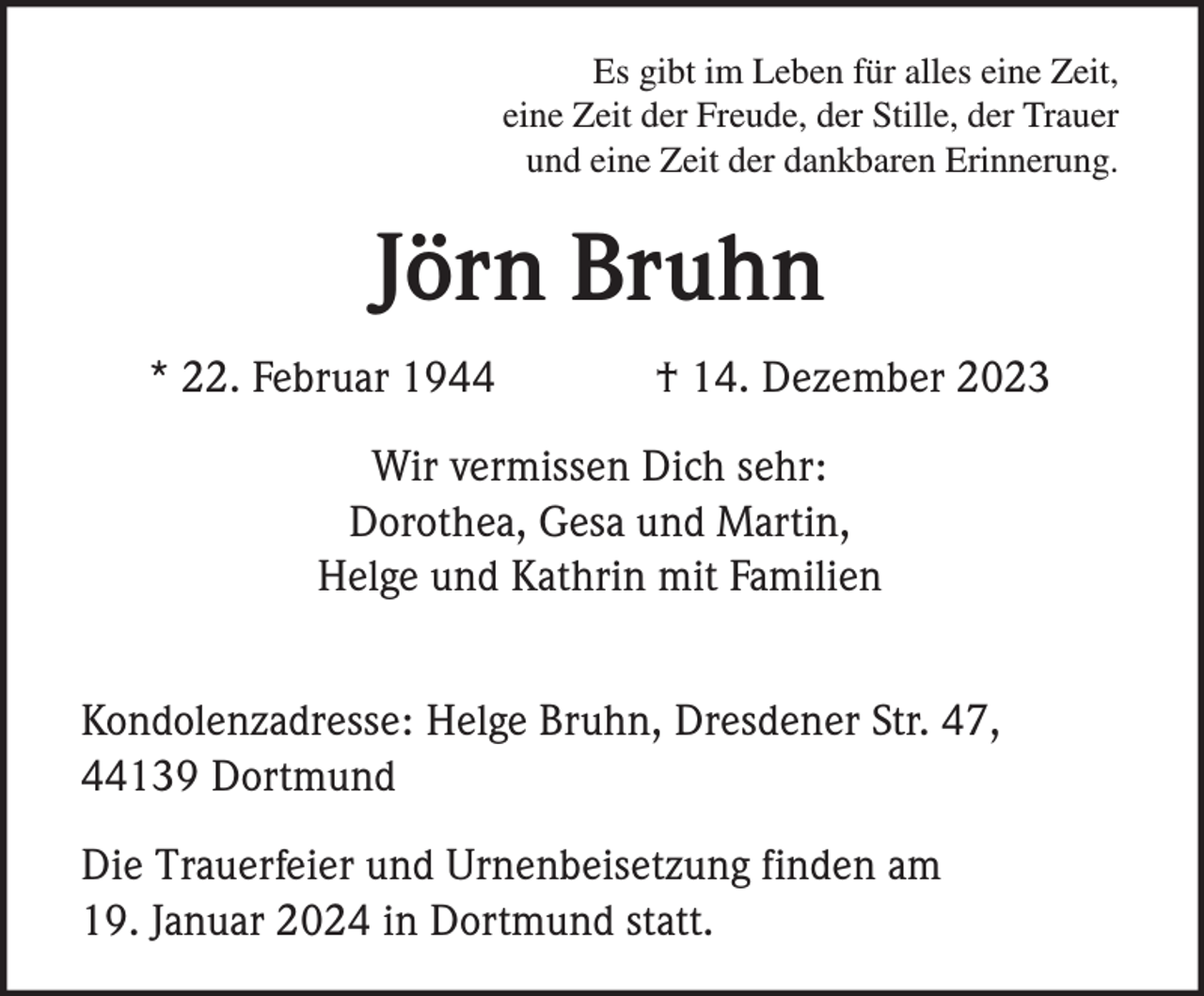<p>Es gibt im Leben für alles eine Zeit,<br />eine Zeit der Freude, der Stille, der Trauer<br />und eine Zeit der dankbaren Erinnerung.</p><p>Jörn Bruhn<br />* 22. Februar 1944</p><p>† 14. Dezember 2023</p><p>Wir vermissen Dich sehr:<br />Dorothea, Gesa und Martin,<br />Helge und Kathrin mit Familien<br />Kondolenzadresse: Helge Bruhn, Dresdener Str. 47,<br />44139 Dortmund<br />Die Trauerfeier und Urnenbeisetzung finden am<br />19. Januar 2024 in Dortmund statt.</p>