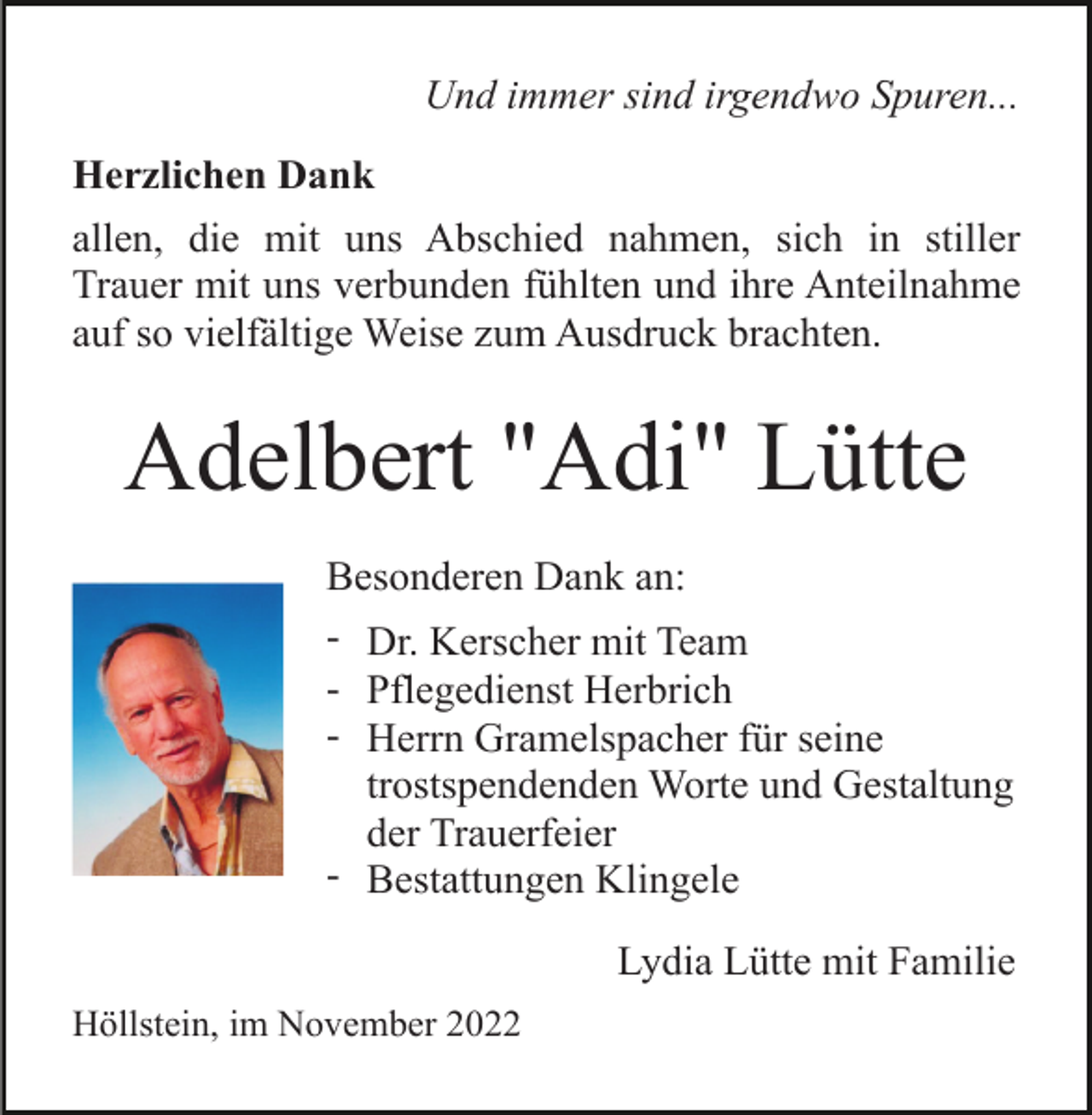 <p>Und immer sind irgendwo Spuren...<br />Herzlichen Dank<br />allen, die mit uns Abschied nahmen, sich in stiller<br />Trauer mit uns verbunden fühlten und ihre Anteilnahme<br />auf so vielfältige Weise zum Ausdruck brachten.</p><p>Adelbert "Adi" Lütte<br />Besonderen Dank an:<br />- Dr. Kerscher mit Team<br />- Pflegedienst Herbrich<br />- Herrn Gramelspacher für seine<br />trostspendenden Worte und Gestaltung<br />der Trauerfeier<br />- Bestattungen Klingele<br />Lydia Lütte mit Familie<br />Höllstein, im November 2022</p>