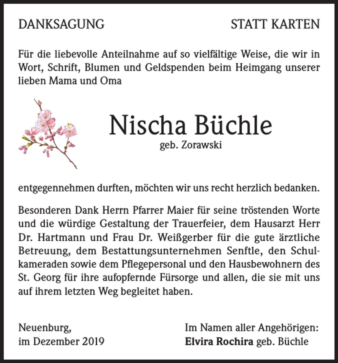 <p>DANKSAGUNG</p><p>STATT KARTEN</p><p>Für die liebevolle Anteilnahme auf so vielfältige Weise, die wir in<br />Wort, Schrift, Blumen und Geldspenden beim Heimgang unserer<br />lieben Mama und Oma</p><p>Nischa Büchle<br />geb. Zorawski</p><p>entgegennehmen durften, möchten wir uns recht herzlich bedanken.<br />Besonderen Dank Herrn Pfarrer Maier für seine tröstenden Worte<br />und die würdige Gestaltung der Trauerfeier, dem Hausarzt Herr<br />Dr. Hartmann und Frau Dr. Weißgerber für die gute ärztliche<br />Betreuung, dem Bestattungsunternehmen Senftle, den Schulkameraden sowie dem Pflegepersonal und den Hausbewohnern des<br />St. Georg für ihre aufopfernde Fürsorge und allen, die sie mit uns<br />auf ihrem letzten Weg begleitet haben.<br />Neuenburg,<br />im Dezember 2019</p><p>Im Namen aller Angehörigen:<br />Elvira Rochira geb. Büchle</p>