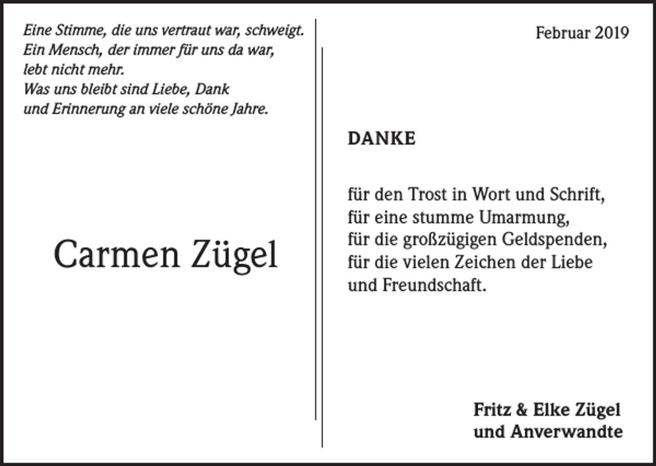 <p>Eine Stimme, die uns vertraut war, schweigt.<br />Ein Mensch, der immer für uns da war,<br />lebt nicht mehr.<br />Was uns bleibt sind Liebe, Dank<br />und Erinnerung an viele schöne Jahre.</p><p>Februar 2019</p><p>DANKE</p><p>Carmen Zügel</p><p>für den Trost in Wort und Schrift,<br />für eine stumme Umarmung,<br />für die großzügigen Geldspenden,<br />für die vielen Zeichen der Liebe<br />und Freundschaft.</p><p>Fritz &amp; Elke Zügel<br />und Anverwandte</p>