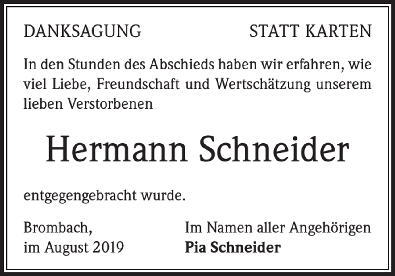 <p>DANKSAGUNG</p><p>STATT KARTEN</p><p>In den Stunden des Abschieds haben wir erfahren, wie<br />viel Liebe, Freundschaft und Wertschätzung unserem<br />lieben Verstorbenen</p><p>Hermann Schneider<br />entgegengebracht wurde.<br />Brombach,<br />im August 2019</p><p>Im Namen aller Angehörigen<br />Pia Schneider</p>
