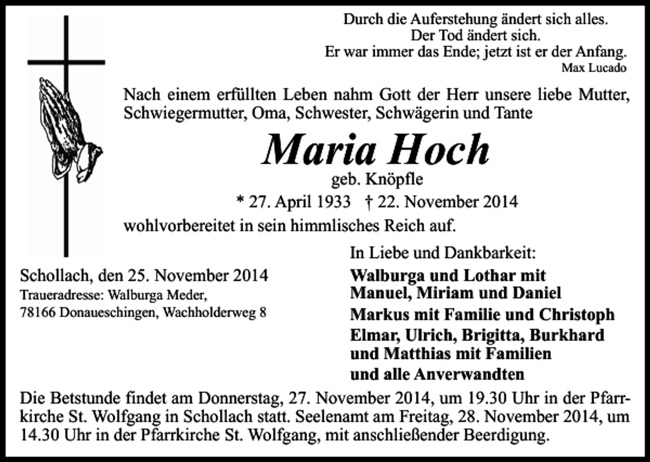 <p>Durch die Auferstehung ändert sich alles.<br />Der Tod ändert sich.<br />Er war immer das Ende; jetzt ist er der Anfang.<br />Max Lucado</p><p>Nach einem erfüllten Leben nahm Gott der Herr unsere liebe Mutter,<br />Schwiegermutter, Oma, Schwester, Schwägerin und Tante</p><p>Maria Hoch</p><p>geb. Knöpfle<br />* 27. April 1933 † 22. November 2014<br />wohlvorbereitet in sein himmlisches Reich auf.<br />In Liebe und Dankbarkeit:<br />Walburga und Lothar mit<br />Schollach, den 25. November 2014<br />Manuel, Miriam und Daniel<br />Traueradresse: Walburga Meder,<br />78166 Donaueschingen, Wachholderweg 8<br />Markus mit Familie und Christoph<br />Elmar, Ulrich, Brigitta, Burkhard<br />und Matthias mit Familien<br />und alle Anverwandten<br />Die Betstunde findet am Donnerstag, 27. November 2014, um 19.30 Uhr in der Pfarrkirche St. Wolfgang in Schollach statt. Seelenamt am Freitag, 28. November 2014, um<br />14.30 Uhr in der Pfarrkirche St. Wolfgang, mit anschließender Beerdigung.</p>