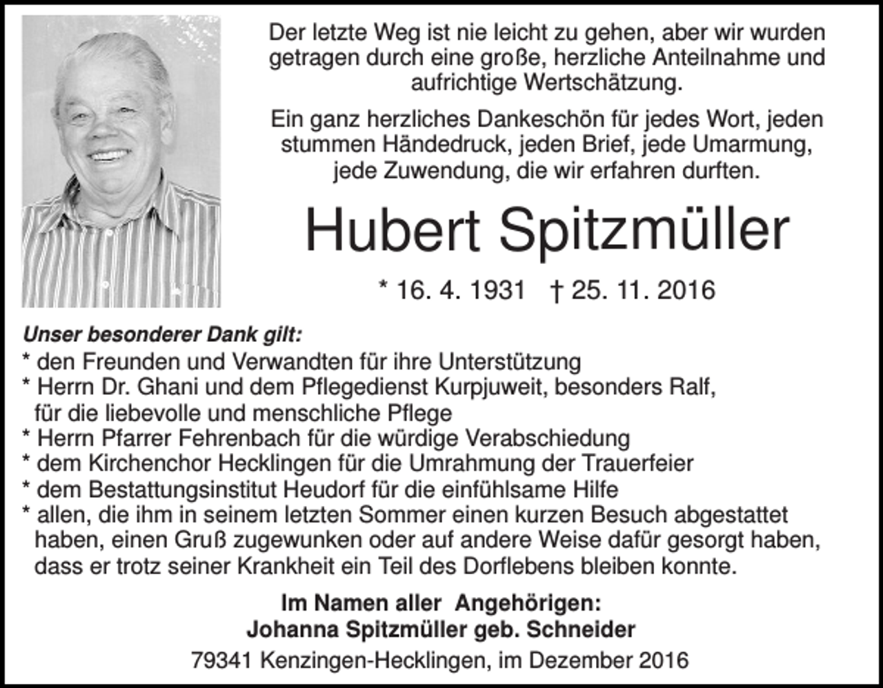 <p>Der letzte Weg ist nie leicht zu gehen, aber wir wurden<br />getragen durch eine große, herzliche Anteilnahme und<br />aufrichtige Wertschätzung.<br />Ein ganz herzliches Dankeschön für jedes Wort, jeden<br />stummen Händedruck, jeden Brief, jede Umarmung,<br />jede Zuwendung, die wir erfahren durften.</p><p>Hubert Spitzmüller<br />* 16. 4. 1931 † 25. 11. 2016<br />Unser besonderer Dank gilt:</p><p>* den Freunden und Verwandten für ihre Unterstützung<br />* Herrn Dr. Ghani und dem Pflegedienst Kurpjuweit, besonders Ralf,<br />für die liebevolle und menschliche Pflege<br />* Herrn Pfarrer Fehrenbach für die würdige Verabschiedung<br />* dem Kirchenchor Hecklingen für die Umrahmung der Trauerfeier<br />* dem Bestattungsinstitut Heudorf für die einfühlsame Hilfe<br />* allen, die ihm in seinem letzten Sommer einen kurzen Besuch abgestattet<br />haben, einen Gruß zugewunken oder auf andere Weise dafür gesorgt haben,<br />dass er trotz seiner Krankheit ein Teil des Dorflebens bleiben konnte.<br />Im Namen aller Angehörigen:<br />Johanna Spitzmüller geb. Schneider<br />79341 Kenzingen-Hecklingen, im Dezember 2016</p>