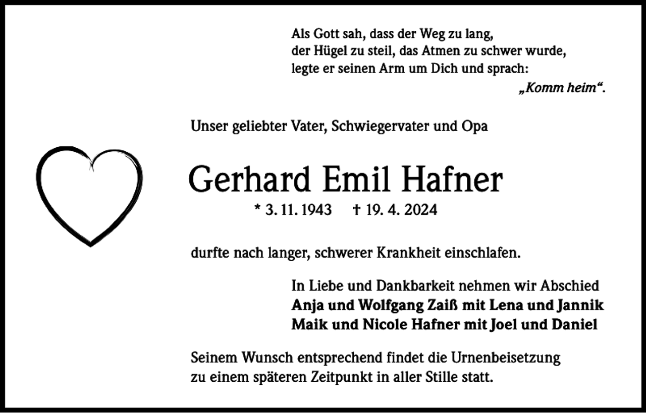 <p>Als Gott sah, dass der Weg zu lang,<br />der Hügel zu steil, das Atmen zu schwer wurde,<br />legte er seinen Arm um Dich und sprach:</p><p>„Komm heim“.</p><p>Unser geliebter Vater, Schwiegervater und Opa</p><p>Gerhard Emil Hafner<br />* 3. 11. 1943</p><p>† 19. 4. 2024</p><p>durfte nach langer, schwerer Krankheit einschlafen.<br />In Liebe und Dankbarkeit nehmen wir Abschied<br />Anja und Wolfgang Zaiß mit Lena und Jannik<br />Maik und Nicole Hafner mit Joel und Daniel<br />Seinem Wunsch entsprechend findet die Urnenbeisetzung<br />zu einem späteren Zeitpunkt in aller Stille statt.</p>