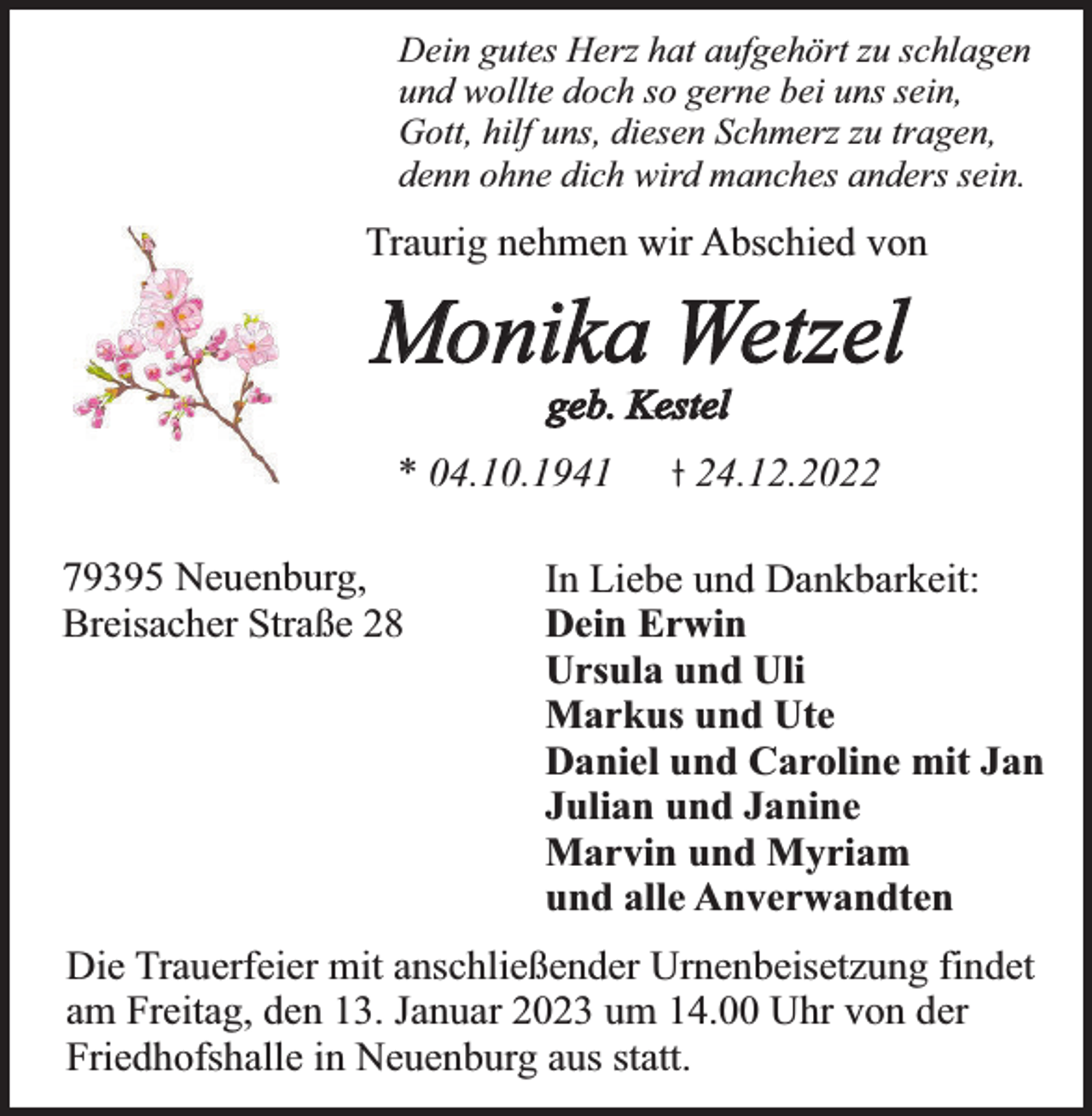 <p>Dein gutes Herz hat aufgehört zu schlagen<br />und wollte doch so gerne bei uns sein,<br />Gott, hilf uns, diesen Schmerz zu tragen,<br />denn ohne dich wird manches anders sein.</p><p>Traurig nehmen wir Abschied von</p><p>Monika Wetzel<br />geb. Kestel</p><p>* 04.10.1941</p><p>79395 Neuenburg,<br />Breisacher Straße 28</p><p>24.12.2022</p><p>In Liebe und Dankbarkeit:<br />Dein Erwin<br />Ursula und Uli<br />Markus und Ute<br />Daniel und Caroline mit Jan<br />Julian und Janine<br />Marvin und Myriam<br />und alle Anverwandten</p><p>Die Trauerfeier mit anschließender Urnenbeisetzung findet<br />am Freitag, den 13. Januar 2023 um 14.00 Uhr von der<br />Friedhofshalle in Neuenburg aus statt.</p>