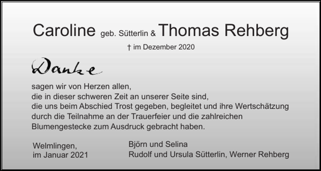<p>Caroline geb. Sütterlin &amp; Thomas Rehberg<br />† im Dezember 2020</p><p>sagen wir von Herzen allen,<br />die in dieser schweren Zeit an unserer Seite sind,<br />die uns beim Abschied Trost gegeben, begleitet und ihre Wertschätzung<br />durch die Teilnahme an der Trauerfeier und die zahlreichen<br />Blumengestecke zum Ausdruck gebracht haben.<br />Welmlingen,<br />im Januar 2021</p><p>Björn und Selina<br />Rudolf und Ursula Sütterlin, Werner Rehberg</p>