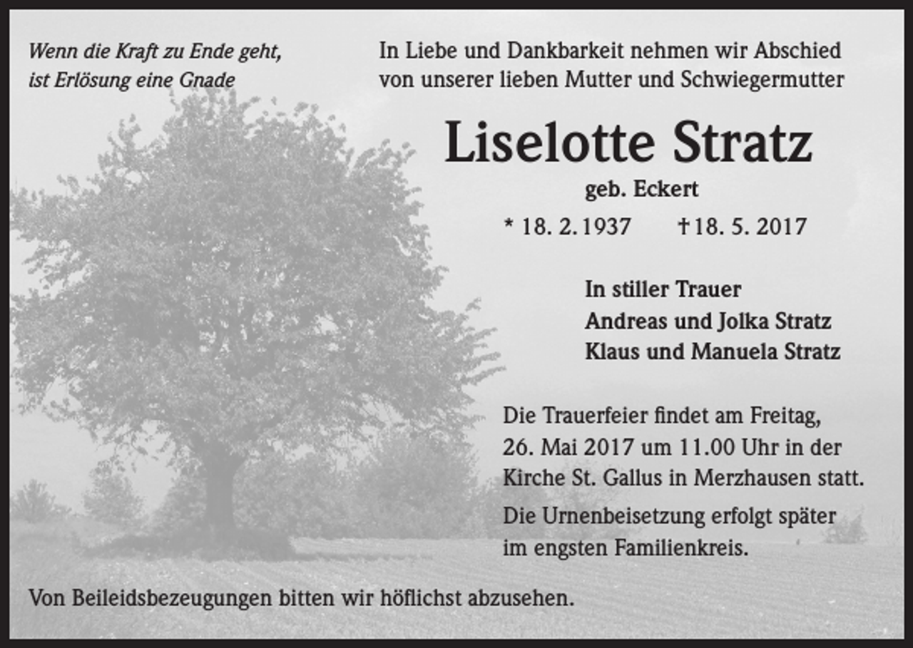 <p>Wenn die Kraft zu Ende geht,<br />ist Erlösung eine Gnade</p><p>In Liebe und Dankbarkeit nehmen wir Abschied<br />von unserer lieben Mutter und Schwiegermutter</p><p>Liselotte Stratz</p><p>geb. Eckert</p><p>* 18. 2. 1937 † 18. 5. 2017</p><p>In stiller Trauer</p><p>Andreas und Jolka Stratz</p><p>Klaus und Manuela Stratz<br />Die Trauerfeier findet am Freitag,<br />26. Mai 2017 um 11.00 Uhr in der<br />Kirche St. Gallus in Merzhausen statt.<br />Die Urnenbeisetzung erfolgt später<br />im engsten Familienkreis.<br />Von Beileidsbezeugungen bitten wir höflichst abzusehen.</p>
