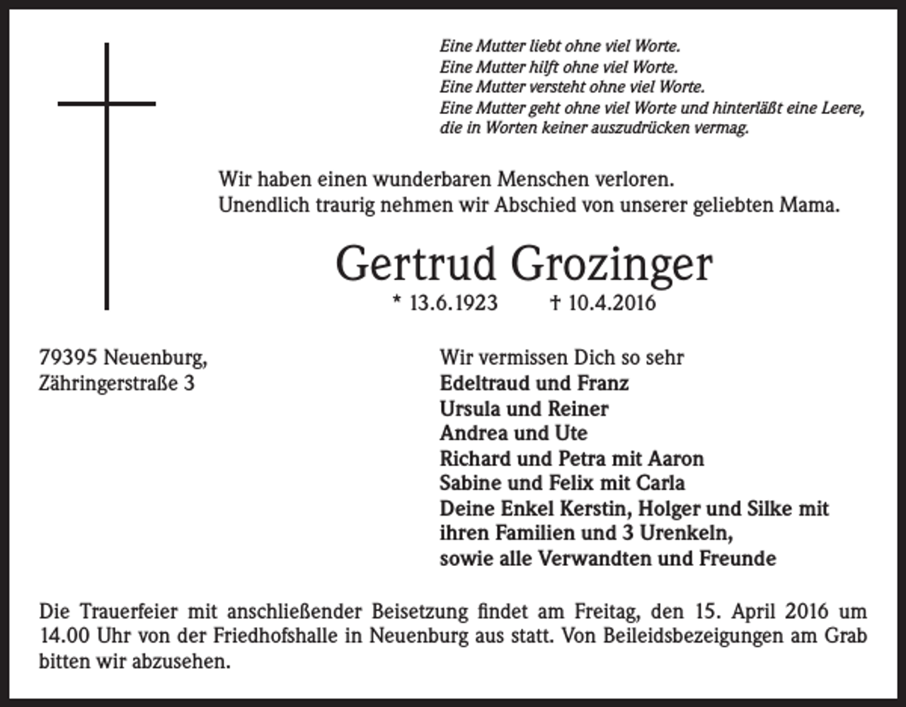 <p>Eine Mutter liebt ohne viel Worte.<br />Eine Mutter hilft ohne viel Worte.<br />Eine Mutter versteht ohne viel Worte.<br />Eine Mutter geht ohne viel Worte und hinterläßt eine Leere,<br />die in Worten keiner auszudrücken vermag.</p><p>Wir haben einen wunderbaren Menschen verloren.<br />Unendlich traurig nehmen wir Abschied von unserer geliebten Mama.</p><p>Gertrud Grozinger<br />* 13.6.1923</p><p>79395 Neuenburg,<br />Zähringerstraße 3</p><p>† 10.4.2016</p><p>Wir vermissen Dich so sehr<br />deltraud und Franz<br />E<br />Ursula und Reiner<br />Andrea und Ute<br />Richard und Petra mit Aaron<br />Sabine und Felix mit Carla<br />Deine Enkel Kerstin, Holger und Silke mit<br />ihren Familien und 3 Urenkeln,<br />sowie alle Verwandten und Freunde</p><p>Die Trauerfeier mit anschließender Beisetzung findet am Freitag, den 15. April 2016 um<br />14.00 Uhr von der Friedhofshalle in Neuenburg aus statt. Von Beileidsbezeigungen am Grab<br />bitten wir abzusehen.</p>
