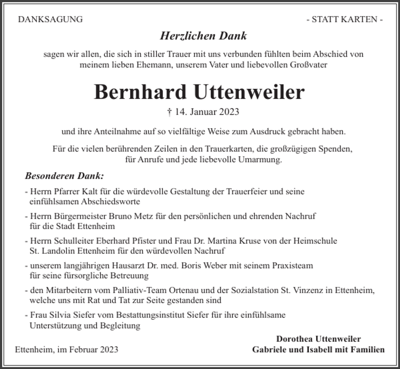 <p>DANKSAGUNG</p><p>- STATT KARTEN -</p><p>Herzlichen Dank<br />sagen wir allen, die sich in stiller Trauer mit uns verbunden fühlten beim Abschied von<br />meinem lieben Ehemann, unserem Vater und liebevollen Großvater</p><p>Bernhard Uttenweiler<br />† 14. Januar 2023<br />und ihre Anteilnahme auf so vielfältige Weise zum Ausdruck gebracht haben.<br />Für die vielen berührenden Zeilen in den Trauerkarten, die großzügigen Spenden,<br />für Anrufe und jede liebevolle Umarmung.</p><p>Besonderen Dank:<br />- Herrn Pfarrer Kalt für die würdevolle Gestaltung der Trauerfeier und seine<br />einfühlsamen Abschiedsworte<br />- Herrn Bürgermeister Bruno Metz für den persönlichen und ehrenden Nachruf<br />für die Stadt Ettenheim<br />- Herrn Schulleiter Eberhard Pfister und Frau Dr. Martina Kruse von der Heimschule<br />St. Landolin Ettenheim für den würdevollen Nachruf<br />- unserem langjährigen Hausarzt Dr. med. Boris Weber mit seinem Praxisteam<br />für seine fürsorgliche Betreuung<br />- den Mitarbeitern vom Palliativ-Team Ortenau und der Sozialstation St. Vinzenz in Ettenheim,<br />welche uns mit Rat und Tat zur Seite gestanden sind<br />- Frau Silvia Siefer vom Bestattungsinstitut Siefer für ihre einfühlsame<br />Unterstützung und Begleitung<br />Ettenheim, im Februar 2023</p><p>Dorothea Uttenweiler<br />Gabriele und Isabell mit Familien</p>