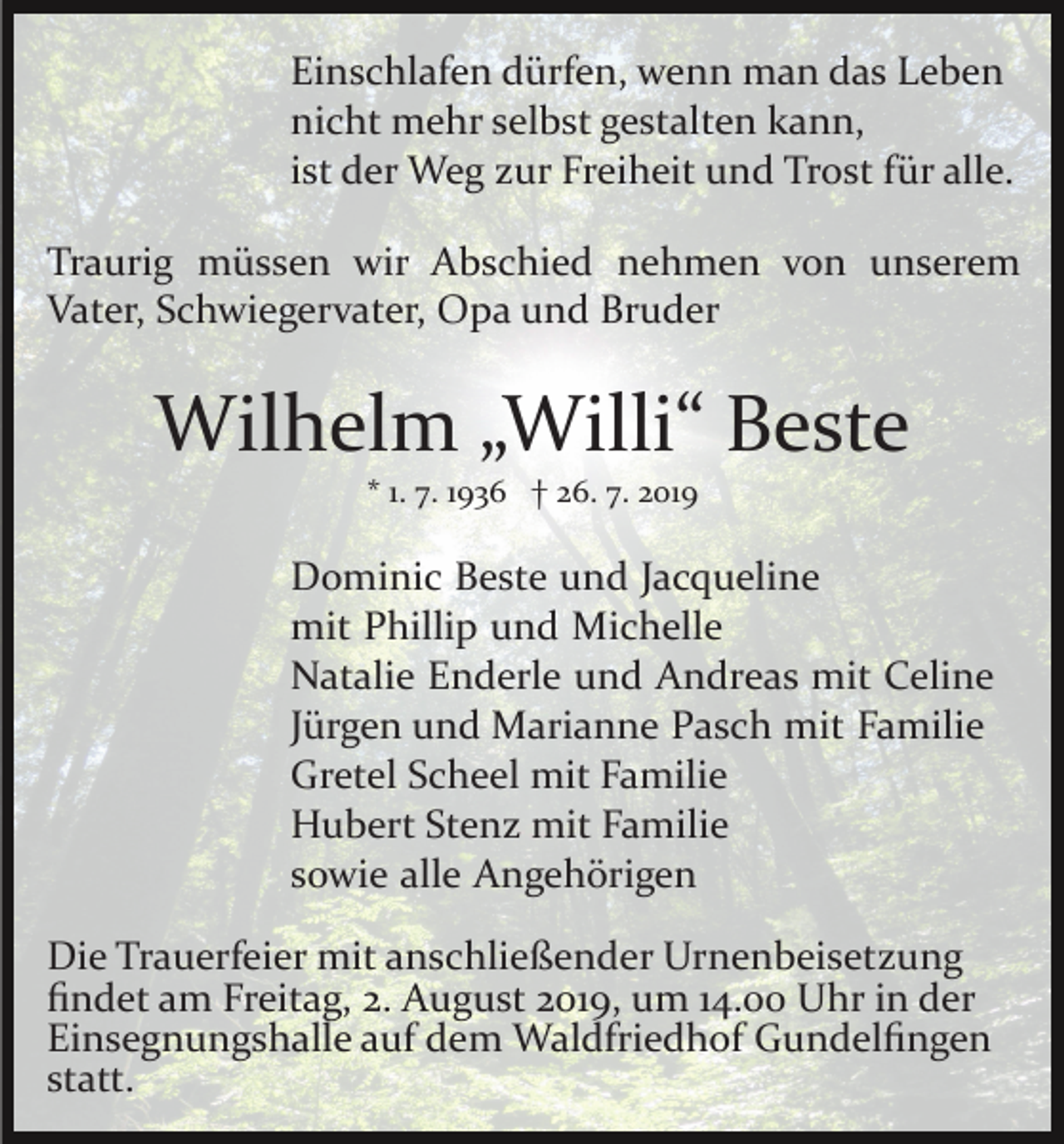 <p>Einschlafen dürfen, wenn man das Leben<br />nicht mehr selbst gestalten kann,<br />ist der Weg zur Freiheit und Trost für alle.<br />Traurig müssen wir Abschied nehmen von unserem<br />Vater, Schwiegervater, Opa und Bruder</p><p>Wilhelm „Willi“ Beste<br />* 1. 7. 1936 † 26. 7. 2019</p><p>Dominic Beste und Jacqueline<br />mit Phillip und Michelle<br />Natalie Enderle und Andreas mit Celine<br />Jürgen und Marianne Pasch mit Familie<br />Gretel Scheel mit Familie<br />Hubert Stenz mit Familie<br />sowie alle Angehörigen<br />Die Trauerfeier mit anschließender Urnenbeisetzung<br />ﬁndet am Freitag, 2. August 2019, um 14.00 Uhr in der<br />Einsegnungshalle auf dem Waldfriedhof Gundelﬁngen<br />statt.</p>