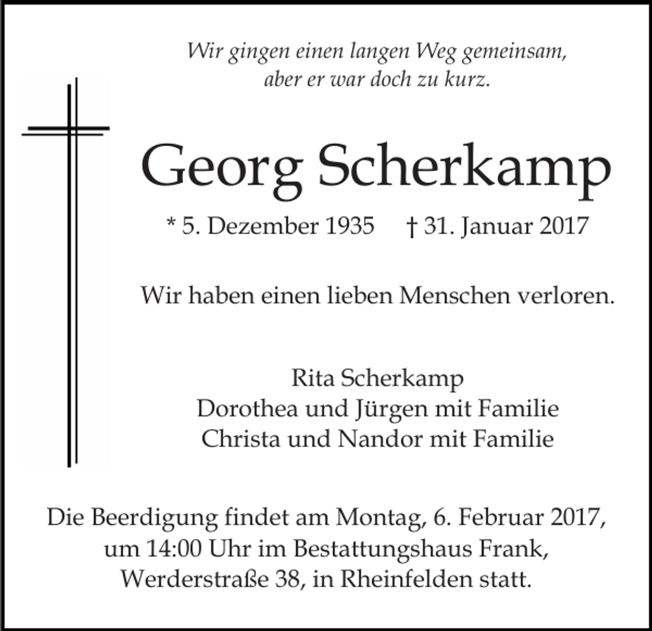 <p>Wir gingen einen langen Weg gemeinsam,<br />aber er war doch zu kurz.</p><p>Georg Scherkamp<br />* 5. Dezember 1935</p><p>† 31. Januar 2017</p><p>Wir haben einen lieben Menschen verloren.<br />Rita Scherkamp<br />Dorothea und Jürgen mit Familie<br />Christa und Nandor mit Familie<br />Die Beerdigung findet am Montag, 6. Februar 2017,<br />um 14:00 Uhr im Bestattungshaus Frank,<br />Werderstraße 38, in Rheinfelden statt.</p>