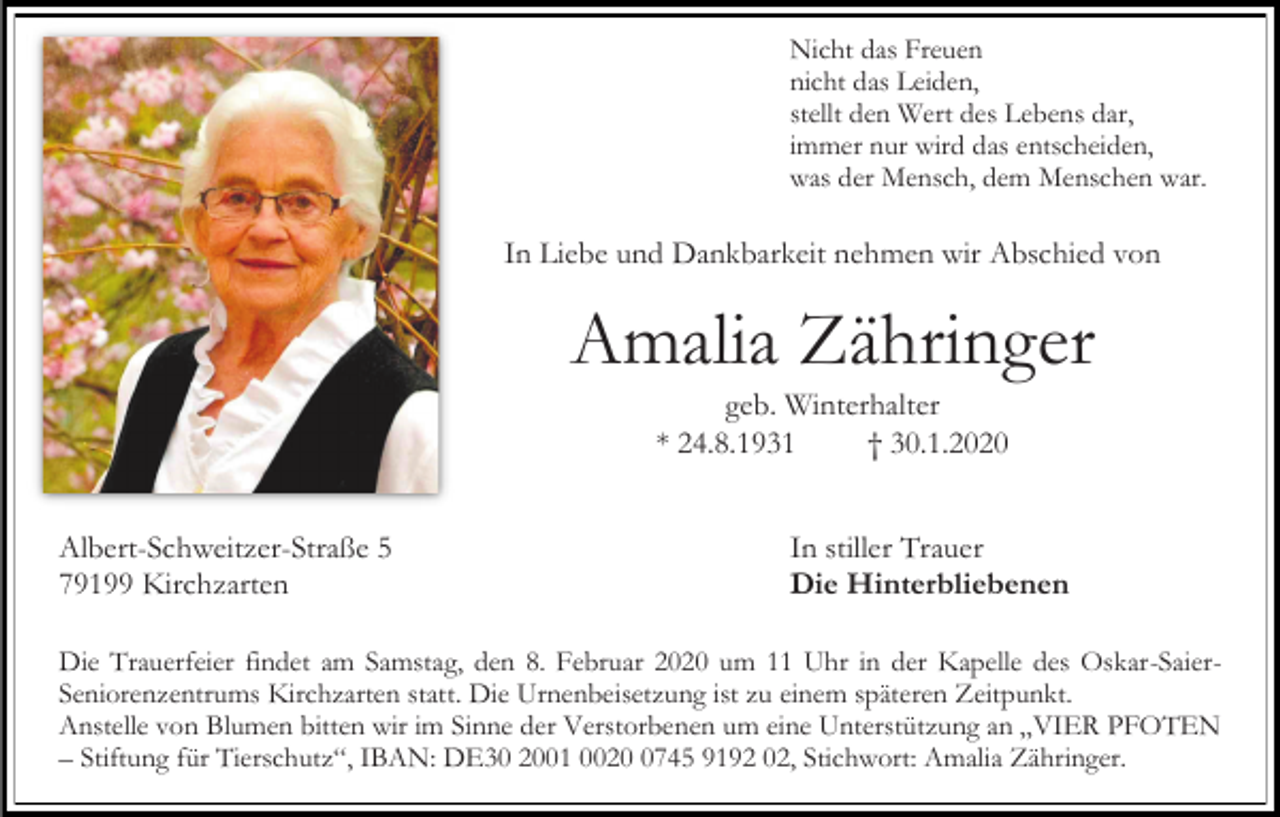 <p>Nicht das Freuen<br />nicht das Leiden,<br />stellt den Wert des Lebens dar,<br />immer nur wird das entscheiden,<br />was der Mensch, dem Menschen war.</p><p>In Liebe und Dankbarkeit nehmen wir Abschied von</p><p>Amalia Zähringer<br />geb. Winterhalter<br />* 24.8.1931<br />† 30.1.2020<br />Albert-Schweitzer-Straße 5<br />79199 Kirchzarten</p><p>In stiller Trauer<br />Die Hinterbliebenen</p><p>Die Trauerfeier findet am Samstag, den 8. Februar 2020 um 11 Uhr in der Kapelle des Oskar-SaierSeniorenzentrums Kirchzarten statt. Die Urnenbeisetzung ist zu einem späteren Zeitpunkt.<br />Anstelle von Blumen bitten wir im Sinne der Verstorbenen um eine Unterstützung an „VIER PFOTEN<br />– Stiftung für Tierschutz“, IBAN: DE30 2001 002745 9192 02, Stichwort: Amalia Zähringer.</p>