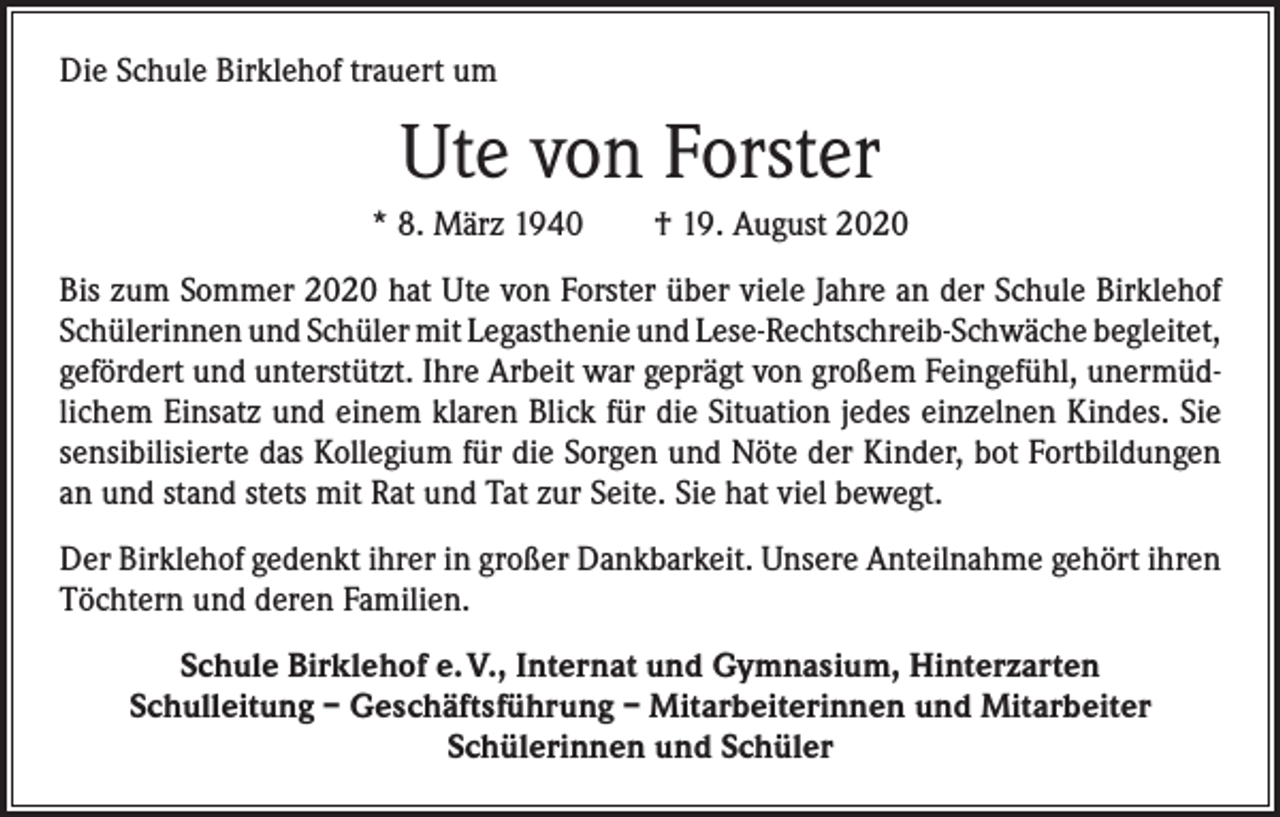 <p>Die Schule Birklehof trauert um</p><p>Ute von Forster<br />* 8. März 1940 † 19. August 2020<br />Bis zum Sommer 2020 hat Ute von Forster über viele Jahre an der Schule Birklehof<br />Schülerinnen und Schüler mit Legasthenie und Lese-Rechtschreib-Schwäche ­begleitet,<br />gefördert und unterstützt. Ihre Arbeit war geprägt von großem Feingefühl, unermüdlichem Einsatz und einem klaren Blick für die Situation jedes einzelnen Kindes. Sie<br />sensibilisierte das Kollegium für die Sorgen und Nöte der Kinder, bot Fortbildungen<br />an und stand stets mit Rat und Tat zur Seite. Sie hat viel bewegt.<br />Der Birklehof gedenkt ihrer in großer Dankbarkeit. Unsere Anteilnahme gehört ihren<br />Töchtern und deren Familien.<br />Schule Birklehof e. V., Internat und Gymnasium, Hinterzarten<br />Schulleitung – Geschäftsführung – Mitarbeiterinnen und Mitarbeiter<br />Schülerinnen und Schüler</p>