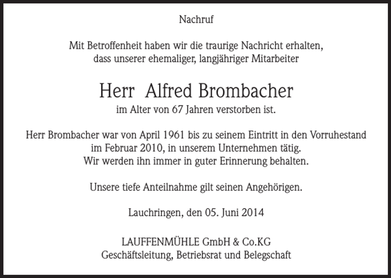 <p>Nachruf<br />Mit Betroffenheit haben wir die traurige Nachricht erhalten,<br />dass unserer ehemaliger, langjähriger Mitarbeiter</p><p>Herr Alfred Brombacher<br />im Alter von 67 Jahren verstorben ist.<br />Herr Brombacher war von April 1961 bis zu seinem Eintritt in den Vorruhestand<br />im Februar 2010, in unserem Unternehmen tätig.<br />Wir werden ihn immer in guter Erinnerung behalten.<br />Unsere tiefe Anteilnahme gilt seinen Angehörigen.<br />Lauchringen, den 05. Juni 2014<br />LAUFFENMÜHLE GmbH &amp; Co.KG<br />Geschäftsleitung, Betriebsrat und Belegschaft</p>