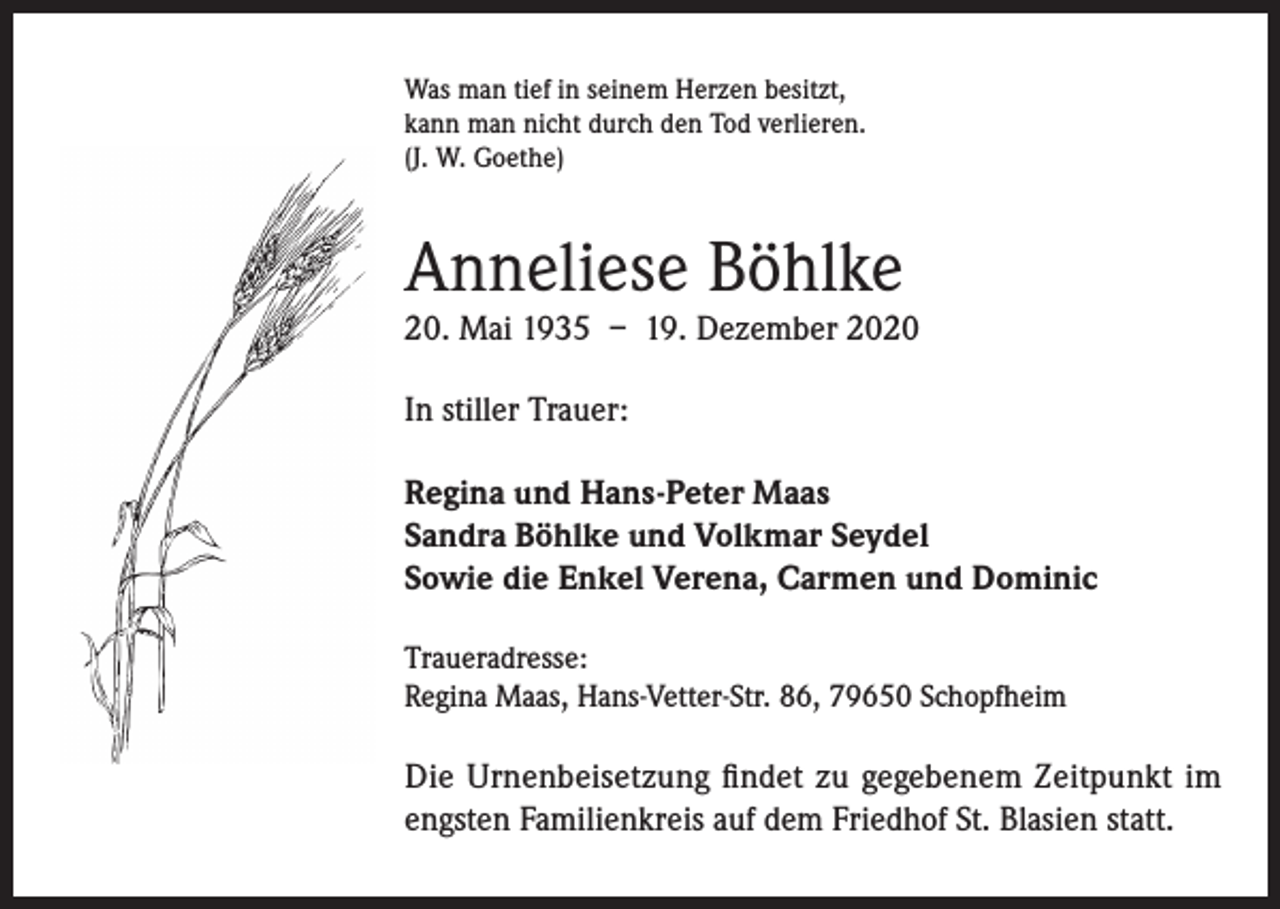 <p>Was man tief in seinem Herzen besitzt,<br />kann man nicht durch den Tod verlieren.<br />(J. W. Goethe)</p><p>Anneliese Böhlke</p><p>20. Mai 1935 – 19. Dezember 2020<br />In stiller Trauer:<br />Regina und Hans-Peter Maas<br />Sandra Böhlke und Volkmar Seydel<br />Sowie die Enkel Verena, Carmen und Dominic<br />Traueradresse:<br />Regina Maas, Hans-Vetter-Str. 86, 79650 Schopfheim</p><p>Die Urnenbeisetzung findet zu gegebenem Zeitpunkt im<br />engsten Familienkreis auf dem Friedhof St. Blasien statt.</p>