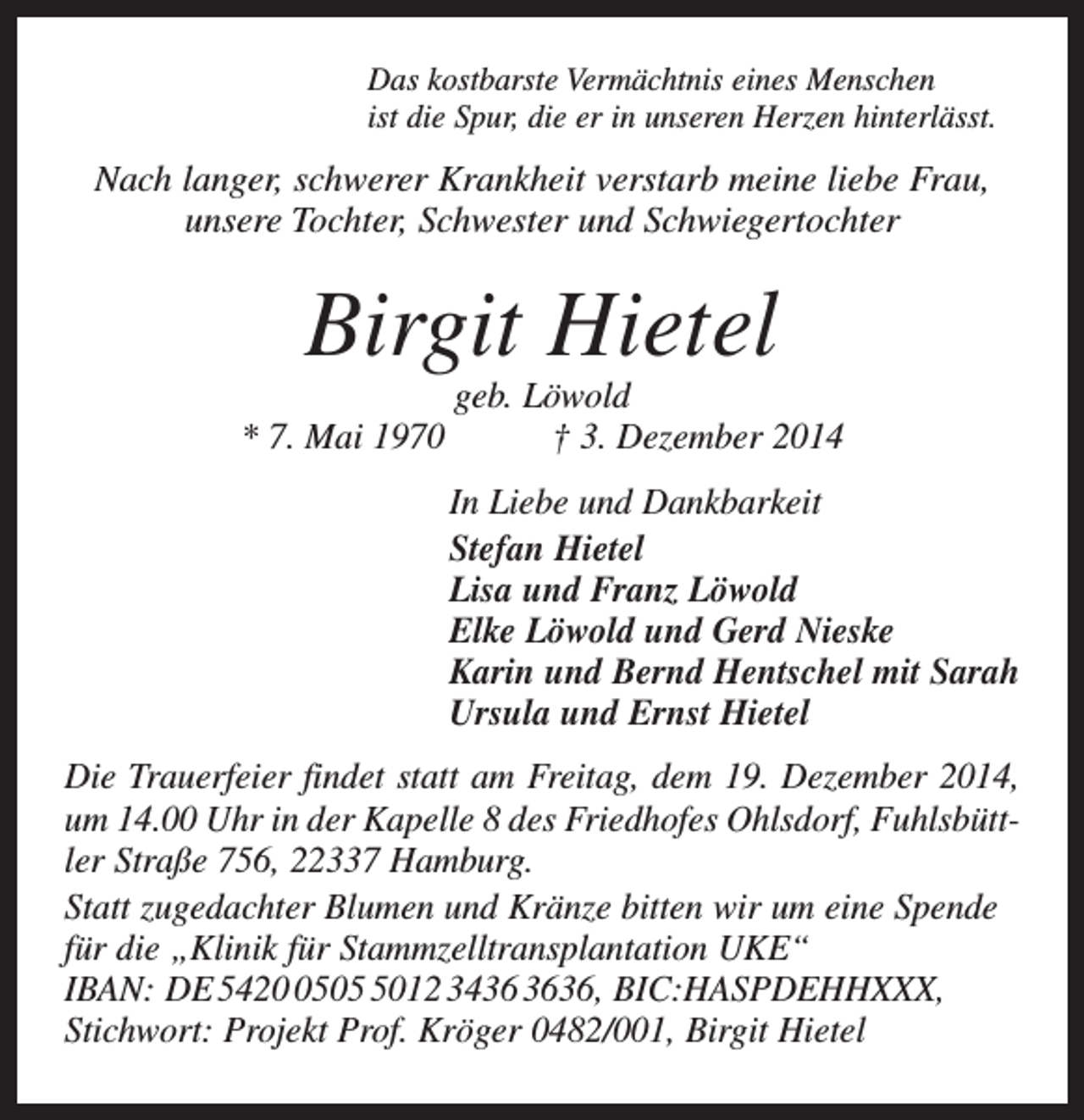 <p>Das kostbarste Vermächtnis eines Menschen<br />ist die Spur, die er in unseren Herzen hinterlässt.</p><p>Nach langer, schwerer Krankheit verstarb meine liebe Frau,<br />unsere Tochter, Schwester und Schwiegertochter</p><p>Birgit Hietel</p><p>geb. Löwold<br />* 7. Mai 1970 † 3. Dezember 2014<br />In Liebe und Dankbarkeit<br />Stefan Hietel<br />Lisa und Franz Löwold<br />Elke Löwold und Gerd Nieske<br />Karin und Bernd Hentschel mit Sarah<br />Ursula und Ernst Hietel<br />Die Trauerfeier findet statt am Freitag, dem 19. Dezember 2014,<br />um 14.00 Uhr in der Kapelle 8 des Friedhofes Ohlsdorf, Fuhlsbüttler Straße 756, 22337 Hamburg.<br />Statt zugedachter Blumen und Kränze bitten wir um eine Spende<br />für die „Klinik für Stammzelltransplantation UKE“<br />IBAN: DE 54250012 3436, BIC:HASPDEHHXXX,<br />Stichwort: Projekt Prof. Kröger 0482/001, Birgit Hietel</p>
