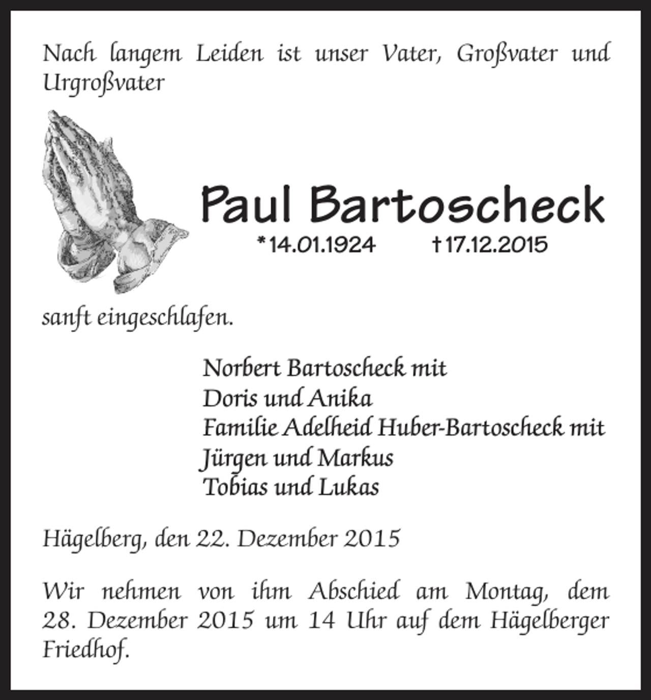 <p>Nach langem Leiden ist unser Vater, Großvater und<br />Urgroßvater</p><p>Paul Bartoscheck<br />* 14.01.1924</p><p>† 17.12.2015</p><p>sanft eingeschlafen.<br />Norbert Bartoscheck mit<br />Doris und Anika<br />Familie Adelheid Huber-Bartoscheck mit<br />Jürgen und Markus<br />Tobias und Lukas<br />Hägelberg, den 22. Dezember 2015<br />Wir nehmen von ihm Abschied am Montag, dem<br />28. Dezember 2015 um 14 Uhr auf dem Hägelberger<br />Friedhof.</p>
