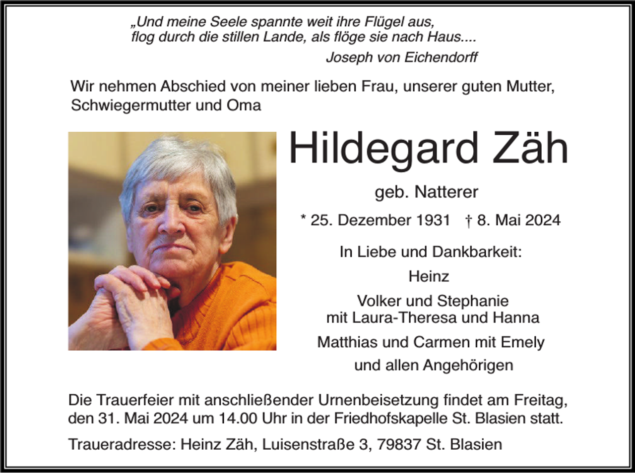 <p>„Und meine Seele spannte weit ihre Flügel aus,<br />ﬂog durch die stillen Lande, als ﬂöge sie nach Haus....</p><p>Joseph von Eichendorff</p><p>Wir nehmen Abschied von meiner lieben Frau, unserer guten Mutter,<br />Schwiegermutter und Oma</p><p>Hildegard Zäh<br />geb. Natterer</p><p>* 25. Dezember 1931 † 8. Mai 2024<br />In Liebe und Dankbarkeit:<br />Heinz<br />Volker und Stephanie<br />mit Laura-Theresa und Hanna<br />Matthias und Carmen mit Emely<br />und allen Angehörigen<br />Die Trauerfeier mit anschließender Urnenbeisetzung ﬁndet am Freitag,<br />den 31. Mai 2024 um 14.00 Uhr in der Friedhofskapelle St. Blasien statt.<br />Traueradresse: Heinz Zäh, Luisenstraße 3, 79837 St. Blasien</p>