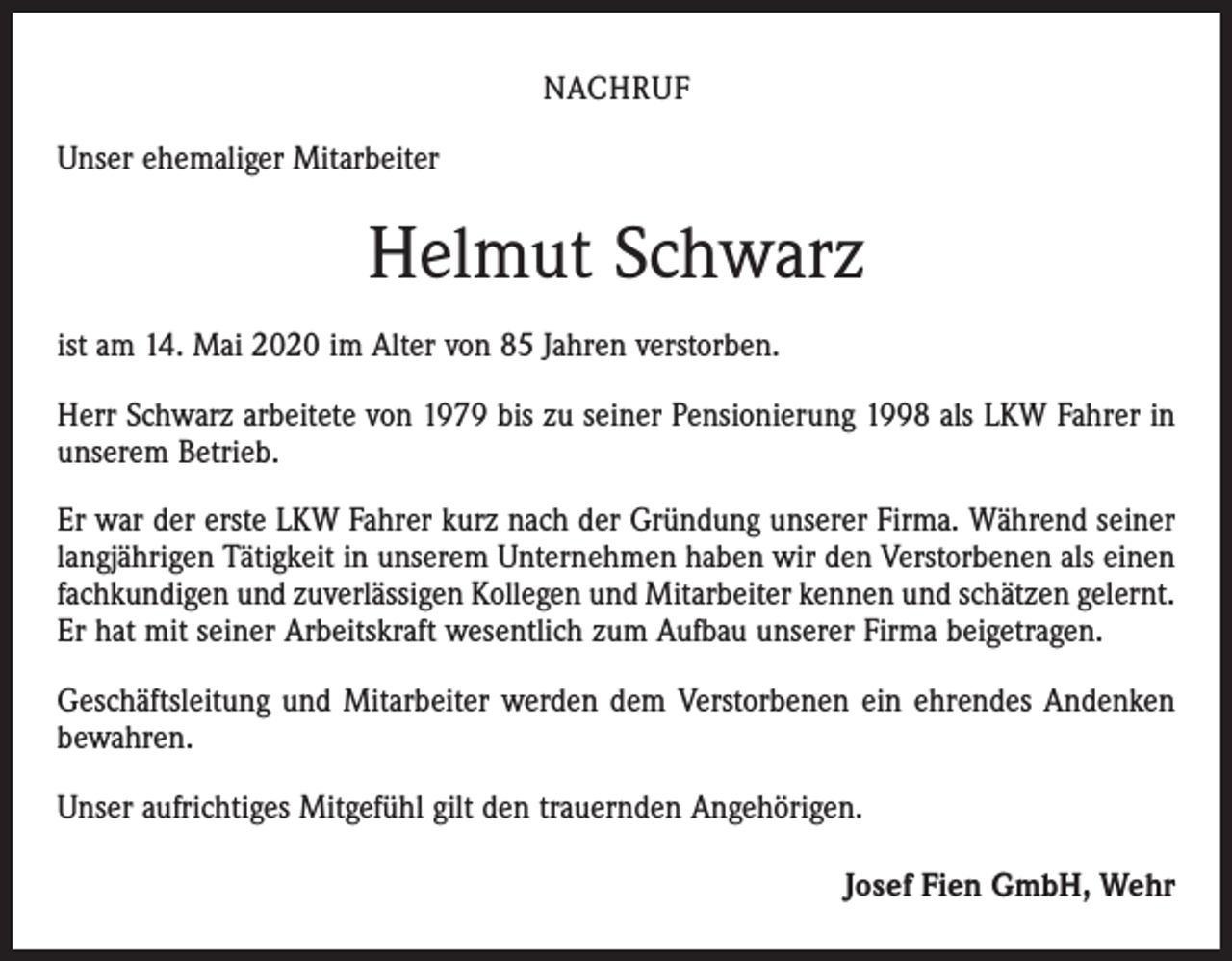 <p>NACHRUF<br />Unser ehemaliger Mitarbeiter</p><p>Helmut Schwarz<br />ist am 14. Mai 2020 im Alter von 85 Jahren verstorben.<br />Herr Schwarz arbeitete von 1979 bis zu seiner Pensionierung 1998 als LKW Fahrer in<br />unserem Betrieb.<br />Er war der erste LKW Fahrer kurz nach der Gründung unserer Firma. Während seiner<br />langjährigen Tätigkeit in unserem Unternehmen haben wir den Verstorbenen als einen<br />fachkundigen und zuverlässigen Kollegen und Mitarbeiter kennen und schätzen gelernt.<br />Er hat mit seiner Arbeitskraft wesentlich zum Aufbau unserer Firma beigetragen.<br />Geschäftsleitung und Mitarbeiter werden dem Verstorbenen ein ehrendes Andenken<br />bewahren.<br />Unser aufrichtiges Mitgefühl gilt den trauernden Angehörigen.<br />Josef Fien GmbH, Wehr</p>