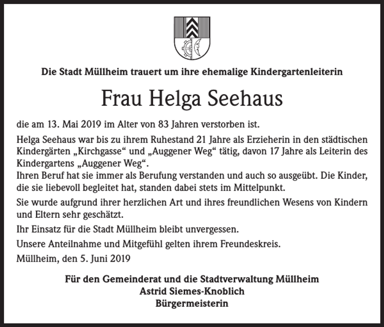 <p>Die Stadt Müllheim trauert um ihre ehemalige Kindergartenleiterin</p><p>Frau Helga Seehaus<br />die am 13. Mai 2019 im Alter von 83 Jahren verstorben ist.<br />Helga Seehaus war bis zu ihrem Ruhestand 21 Jahre als Erzieherin in den städtischen<br />Kindergärten „Kirchgasse“ und „Auggener Weg“ tätig, davon 17 Jahre als Leiterin des<br />Kindergartens „Auggener Weg“.<br />Ihren Beruf hat sie immer als Berufung verstanden und auch so ausgeübt. Die Kinder,<br />die sie liebevoll begleitet hat, standen dabei stets im Mittelpunkt.<br />Sie wurde aufgrund ihrer herzlichen Art und ihres freundlichen Wesens von Kindern<br />und Eltern sehr geschätzt.<br />Ihr Einsatz für die Stadt Müllheim bleibt unvergessen.<br />Unsere Anteilnahme und Mitgefühl gelten ihrem Freundeskreis.<br />Müllheim, den 5. Juni 2019<br />Für den Gemeinderat und die Stadtverwaltung Müllheim<br />Astrid Siemes-Knoblich<br />Bürgermeisterin</p>