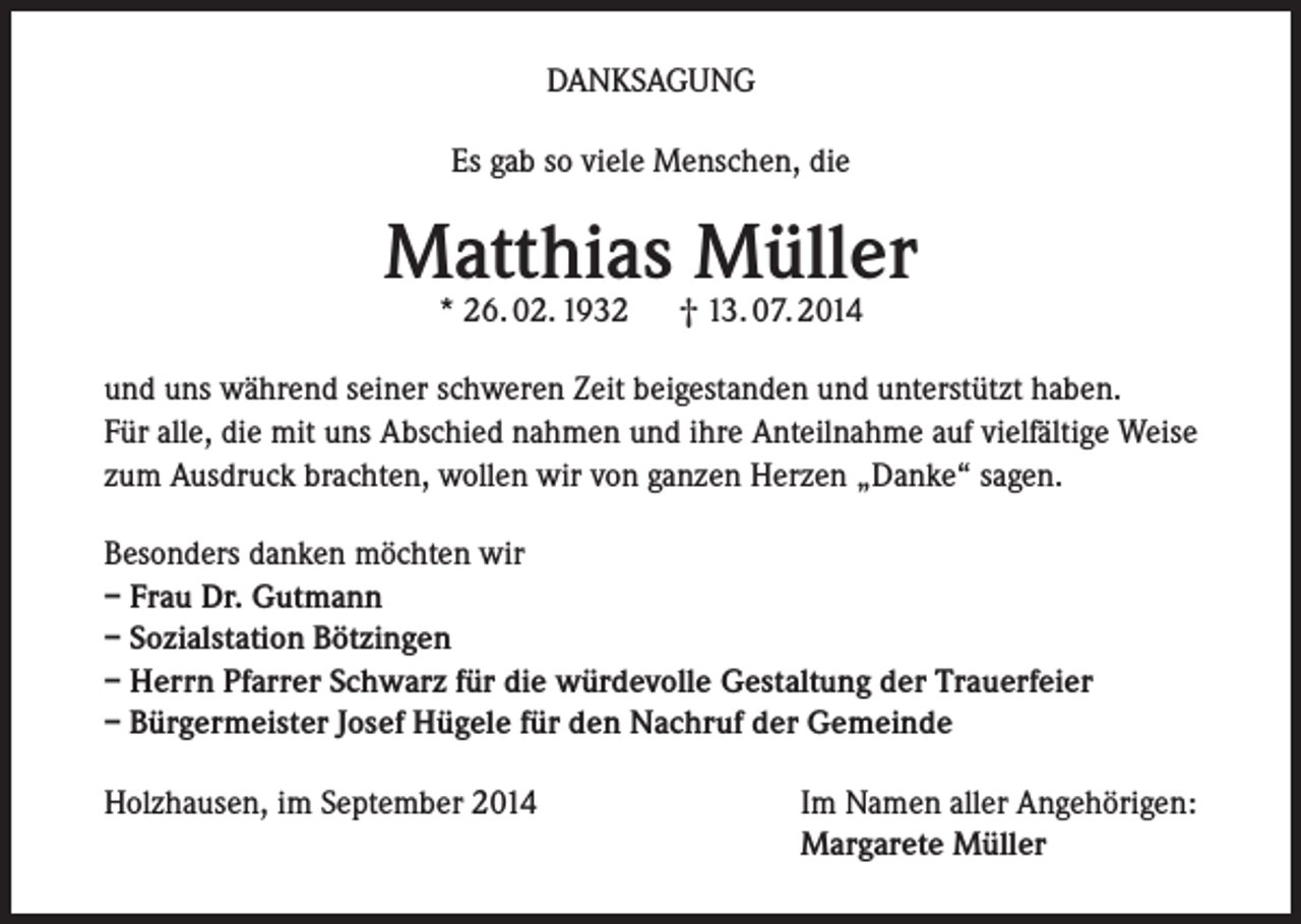 <p>DANKSAGUNG<br />Es gab so viele Menschen, die</p><p>Matthias Müller<br />* 26. 02. 1932</p><p>† 13. 07. 2014</p><p>und uns während seiner schweren Zeit beigestanden und unterstützt haben.<br />Für alle, die mit uns Abschied nahmen und ihre Anteilnahme auf vielfältige Weise<br />zum Ausdruck brachten, wollen wir von ganzen Herzen „Danke“ sagen.<br />Besonders danken möchten wir<br />– Frau Dr. Gutmann<br />– Sozialstation Bötzingen<br />– Herrn Pfarrer Schwarz für die würdevolle Gestaltung der Trauerfeier<br />– Bürgermeister Josef Hügele für den Nachruf der Gemeinde<br />Holzhausen, im September 2014</p><p>Im Namen aller Angehörigen:<br />Margarete Müller</p>