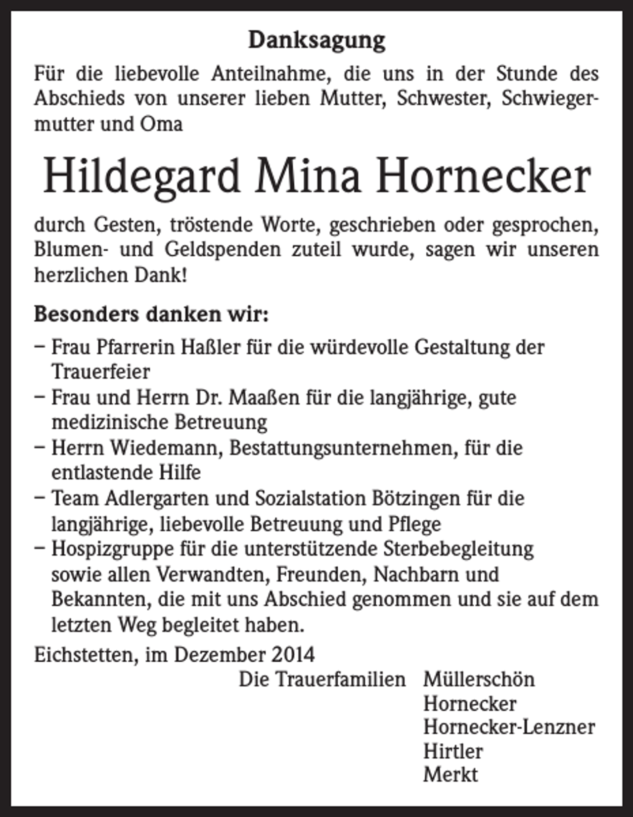 <p>Danksagung<br />Für die liebevolle Anteilnahme, die uns in der Stunde des<br />Abschieds von unserer lieben Mutter, Schwester, Schwiegermutter und Oma</p><p>Hildegard Mina Hornecker<br />durch Gesten, tröstende Worte, geschrieben oder gesprochen,<br />Blumen- und Geldspenden zuteil wurde, sagen wir unseren<br />herzlichen Dank!</p><p>Besonders danken wir:<br />– Frau Pfarrerin Haßler für die würdevolle Gestaltung der<br />Trauerfeier<br />– Frau und Herrn Dr. Maaßen für die langjährige, gute<br />medizinische Betreuung<br />– Herrn Wiedemann, Bestattungsunternehmen, für die<br />entlastende Hilfe<br />– Team Adlergarten und Sozialstation Bötzingen für die<br />langjährige, liebevolle Betreuung und Pflege<br />– Hospizgruppe für die unterstützende Sterbebegleitung<br />sowie allen Verwandten, Freunden, Nachbarn und<br />Bekannten, die mit uns Abschied genommen und sie auf dem<br />letzten Weg begleitet haben.<br />Eichstetten, im Dezember 2014<br />Die Trauerfamilien Müllerschön<br />Hornecker<br />Hornecker-Lenzner<br />Hirtler<br />Merkt</p>