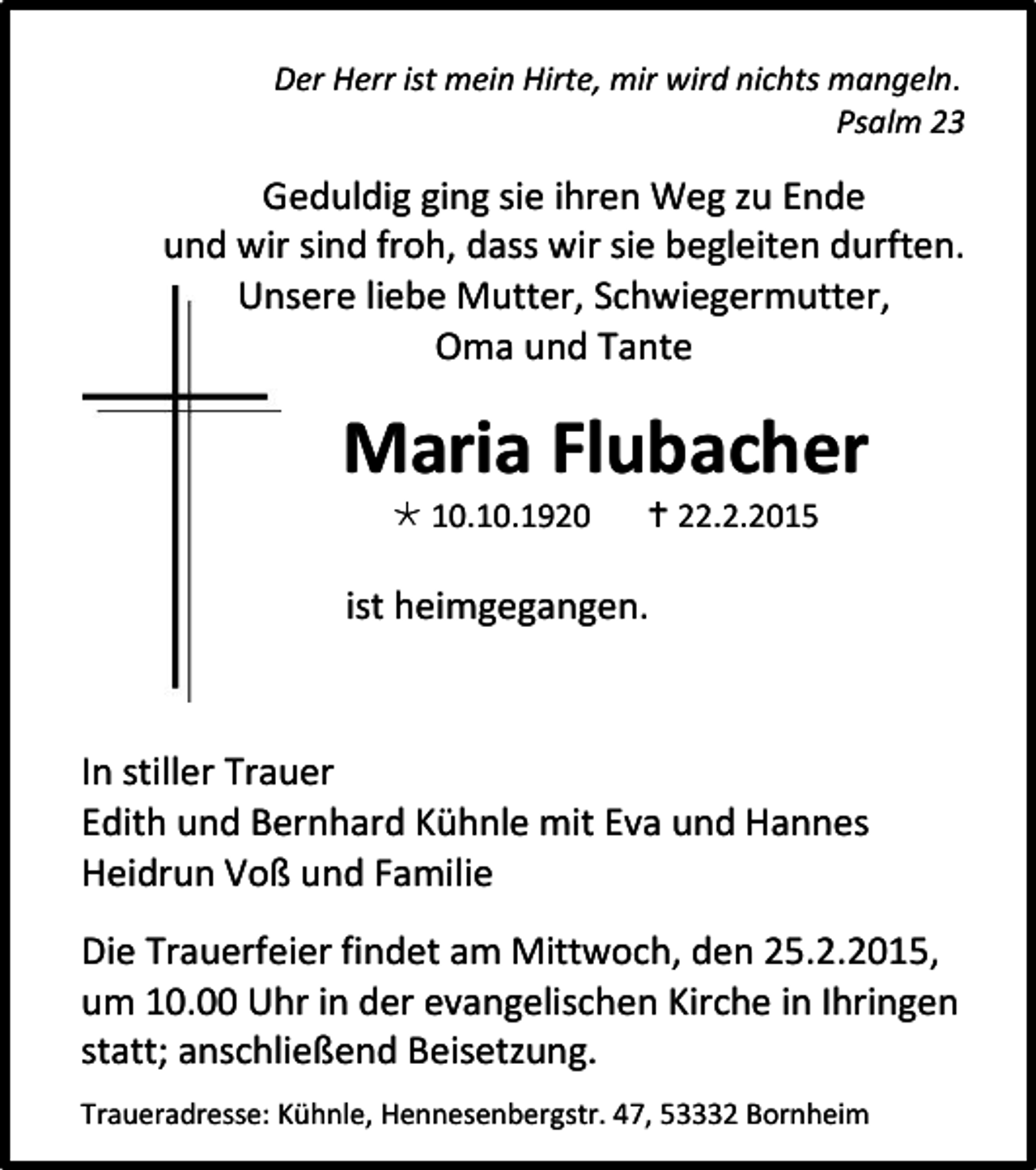 <p>Der Herr ist mein Hirte, mir wird nichts mangeln.<br />Psalm 23</p><p>Geduldig ging sie ihren Weg zu Ende<br />und wir sind froh, dass wir sie begleiten durften.<br />Unsere liebe Mutter, Schwiegermutter,<br />Oma und Tante</p><p>Maria Flubacher<br /> 10.10.1920</p><p> 22.2.2015</p><p>ist heimgegangen.</p><p>In stiller Trauer<br />Edith und Bernhard Kühnle mit Eva und Hannes<br />Heidrun Voß und Familie<br />Die Trauerfeier findet am Mittwoch, den 25.2.2015,<br />um 10.00 Uhr in der evangelischen Kirche in Ihringen<br />statt; anschließend Beisetzung.<br />Traueradresse: Kühnle, Hennesenbergstr. 47, 53332 Bornheim</p>