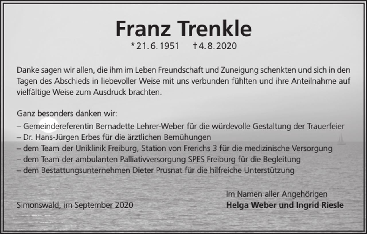 <p>Franz Trenkle<br />* 21. 6. 1951</p><p>† 4. 8. 2020</p><p>Danke sagen wir allen, die ihm im Leben Freundschaft und Zuneigung schenkten und sich in den<br />Tagen des Abschieds in liebevoller Weise mit uns verbunden fühlten und ihre Anteilnahme auf<br />vielfältige Weise zum Ausdruck brachten.<br />Ganz besonders danken wir:<br />– Gemeindereferentin Bernadette Lehrer-Weber für die würdevolle Gestaltung der Trauerfeier<br />– Dr. Hans-Jürgen Erbes für die ärztlichen Bemühungen<br />– dem Team der Uniklinik Freiburg, Station von Frerichs 3 für die medizinische Versorgung<br />– dem Team der ambulanten Palliativversorgung SPES Freiburg für die Begleitung<br />– dem Bestattungsunternehmen Dieter Prusnat für die hilfreiche Unterstützung</p><p>Simonswald, im September 2020</p><p>Im Namen aller Angehörigen<br />Helga Weber und Ingrid Riesle</p>