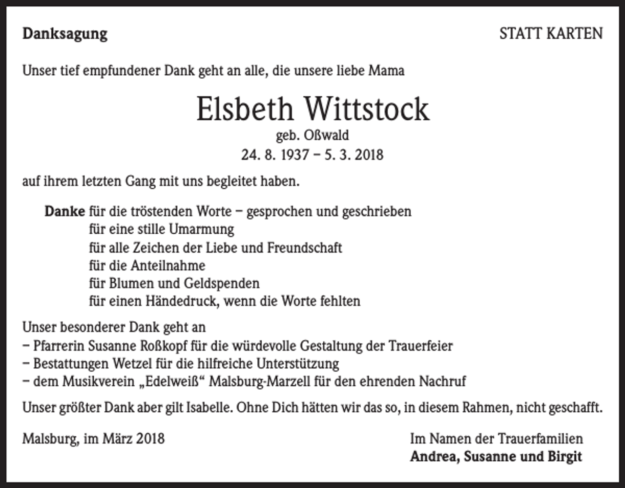 <p>Danksagung</p><p>STATT KARTEN</p><p>Unser tief empfundener Dank geht an alle, die unsere liebe Mama</p><p>Elsbeth Wittstock<br />geb. Oßwald<br />24. 8. 1937 – 5. 3. 2018</p><p>auf ihrem letzten Gang mit uns begleitet haben.<br />Danke für die tröstenden Worte – gesprochen und geschrieben<br />für eine stille Umarmung<br />für alle Zeichen der Liebe und Freundschaft<br />für die Anteilnahme<br />für Blumen und Geldspenden<br />für einen Händedruck, wenn die Worte fehlten<br />Unser besonderer Dank geht an<br />– Pfarrerin Susanne Roßkopf für die würdevolle Gestaltung der Trauerfeier<br />– Bestattungen Wetzel für die hilfreiche Unterstützung<br />– dem Musikverein „Edelweiß“ Malsburg-Marzell für den ehrenden Nachruf<br />Unser größter Dank aber gilt Isabelle. Ohne Dich hätten wir das so, in diesem Rahmen, nicht geschafft.<br />Malsburg, im März 2018 Im Namen der Trauerfamilien<br />Andrea, Susanne und Birgit</p>