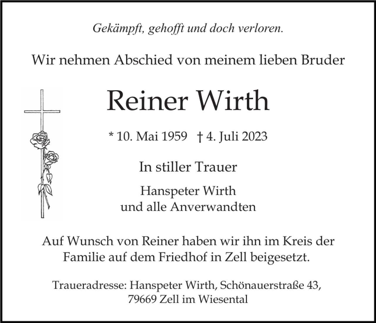 <p>Gekämpft, gehofft und doch verloren.</p><p>Wir nehmen Abschied von meinem lieben Bruder</p><p>Reiner Wirth<br />* 10. Mai 1959 † 4. Juli 2023</p><p>In stiller Trauer<br />Hanspeter Wirth<br />und alle Anverwandten<br />Auf Wunsch von Reiner haben wir ihn im Kreis der<br />Familie auf dem Friedhof in Zell beigesetzt.<br />Traueradresse: Hanspeter Wirth, Schönauerstraße 43,<br />79669 Zell im Wiesental</p>