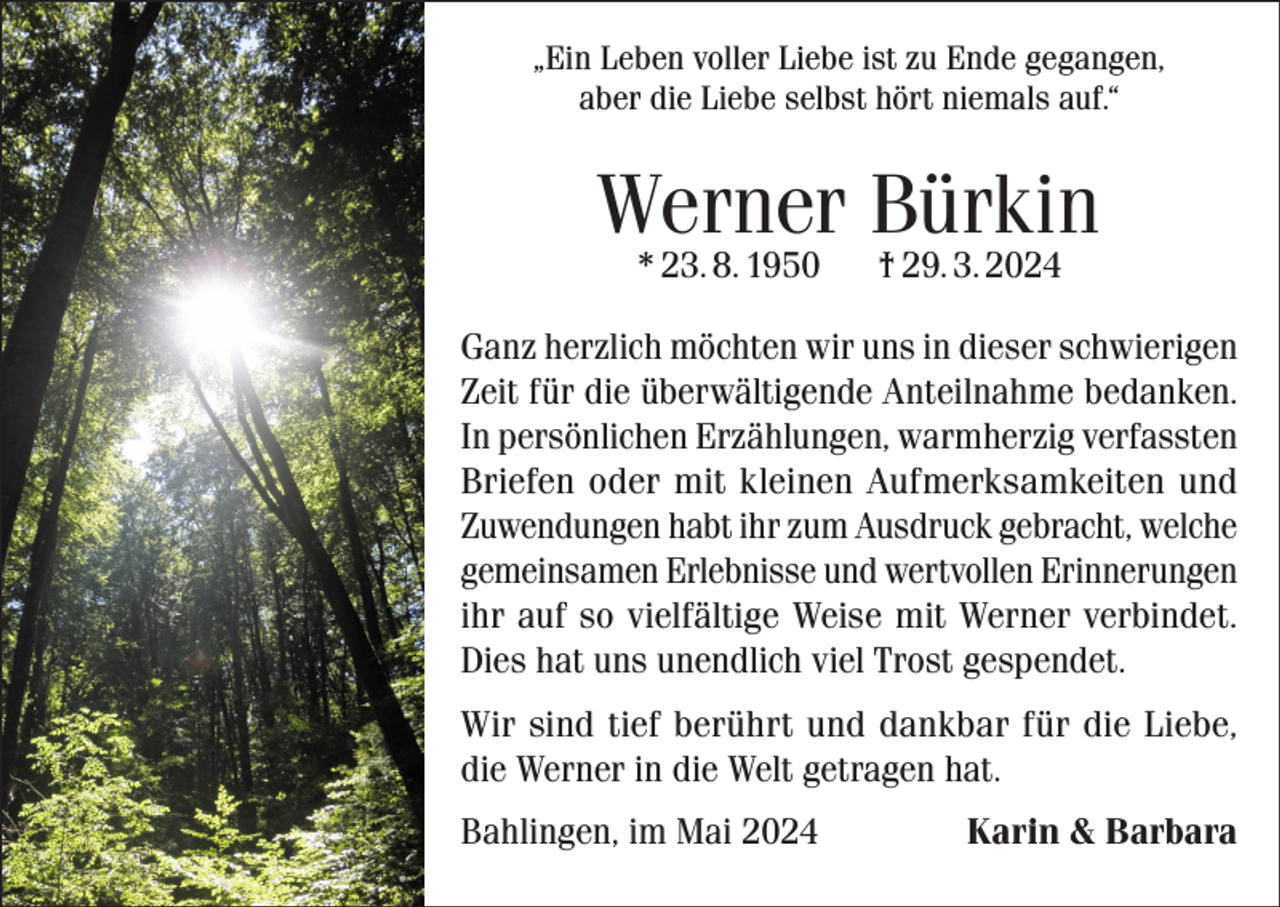 <p>„Ein Leben voller Liebe ist zu Ende gegangen,<br />aber die Liebe selbst hört niemals auf.“</p><p>Werner Bürkin<br />* 23. 8. 1950</p><p>† 29. 3. 2024</p><p>Ganz herzlich möchten wir uns in dieser schwierigen<br />Zeit für die überwältigende Anteilnahme bedanken.<br />In persönlichen Erzählungen, warmherzig verfassten<br />Briefen oder mit kleinen Aufmerksamkeiten und<br />Zuwendungen habt ihr zum Ausdruck gebracht, welche<br />gemeinsamen Erlebnisse und wertvollen Erinnerungen<br />ihr auf so vielfältige Weise mit Werner verbindet.<br />Dies hat uns unendlich viel Trost gespendet.<br />Wir sind tief berührt und dankbar für die Liebe,<br />die Werner in die Welt getragen hat.<br />Bahlingen, im Mai 2024</p><p>Karin &amp; Barbara</p>